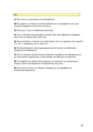 19

1) Ποιο είναι το περιεχόμενο των Ευαγγελίων;

2) Να γράψετε τα ονόματα των Ευαγγελιστών και να αναφέρετε ποιοι από
αυτούς ονομάζονται συνοπτικοί και γιατί;

3) Ποιες και τι ήταν οι Καθολικές επιστολές;

4) Γιατί η Παναγία χαρακτηρίζεται μητέρα όλων των ανθρώπων; Αναφέρετε
τρεις από τις γιορτές προς τιμήν της.

5) Πως αποκάλεσε ο Συμεών τον μικρό Ιησού, όταν τον κράτησε στην αγκαλιά
του, και τι προφήτεψε για το έργο του;

6) Να δικαιολογήσετε τους χαρακτηρισμούς του Ιωάννη του Βαπτιστή,
Προφήτη και Προδρόμου.

7) Γιατί το γεγονός της Βάπτισης του Χριστού ονομάζεται και Θεοφάνεια και
με ποιον τρόπο εμφανίστηκε η Αγία Τριάδα στη Βάπτιση του Χριστού;

8) Η παραβολή του Ασώτου θα μπορούσε να ονομαστεί του Σπλαχνικού
πατέρα. Ποιον τίτλο θεωρείται καταλληλότερο και γιατί;

9) Ποια είναι η έννοια του πλησίον σύμφωνα με τη παραβολή του
σπλαχνικού Σαμαρείτη;




                                                                        23
 