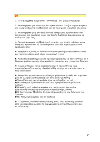 20

1. Ποια Ευαγγέλια ονομάζονται « συνοπτικά » και γιατί; (Αναλυτικά)

2. Να αναφέρετε τρία συγκεκριμένα πρόσωπα που έπαιξαν σημαντικό ρόλο
στο τέλος του Ιωάννη του Βαπτιστή και με ποιο τρόπο το καθένα από αυτά.

3. Να αναφέρετε τρεις από τους δώδεκα μαθητές του Χριστού που είναι
ταυτόχρονα και συντάκτες έργων της Καινής Διαθήκης. Ζητούνται και τα
αντίστοιχα έργα τους.

4. Να χαρακτηρίσετε τον Πιλάτο από τη στάση του σε όλη τη διάρκεια της
δίκης του Χριστού και να δικαιολογήσετε τον κάθε χαρακτηρισμό που
χρησιμοποιείτε.

5. Τι ζήτησε ο Χριστός να κάνουν στο αποχαιρετιστήριο Πασχαλινό Δείπνο
και πως συνεχίζεται αυτό μέχρι τη σημερινή εποχή;

6. Να δώσετε παραδείγματα από τη δική σας ζωή που να αποδεικνύουν ότι η
θέση των παιδιών σήμερα είναι καλύτερη από κείνη της εποχής του Χριστού.

7. Πολλοί άνθρωποι πάνω στα βάσανά τους ή στις ασθένειές τους
αναρωτιούνται «Τι αμαρτίες πληρώνω;» Πώς το εξηγείτε και τι θα είχατε να
τους απαντήσετε;

8. Αντιγράψτε τις παρακάτω προτάσεις στην ξεχωριστή κόλλα και σημειώστε
μετά το τέλος της κάθε πρότασης αν είναι σωστές ή λάθος
Α)Το καθήκον των αργυραμοιβών ήταν να καθαρίζουν το ναό
Β)Η είσοδος του Χριστού στα Ιεροσόλυμα προφητεύεται στην Παλαιά
Διαθήκη
Γ)Ο τυφλός μετά το θαύμα κέρδισε την εκτίμηση των Φαρισαίων
Δ)Η διαταγή του Ηρώδη απαγόρευε τα ταξίδια στην Αίγυπτο
Ε)Ο Ευαγγελιστής Ματθαίος δε δίνει πληροφορίες για την Ανάσταση του
Χριστού
ΣΤ)Ο Λάζαρος καταγόταν από τη Βηθανία

9. «Ολιγόπιστοι, γιατί είστε δειλοί;» Ποιος, πότε, που, σε ποιους και γιατί
είπε την παραπάνω φράση; Nα περιγράψετε τα συναισθήματά τους και
τη στάση τους.




                                                                              24
 