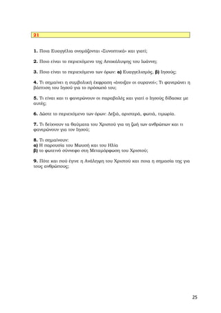 21


1. Ποια Ευαγγέλια ονομάζονται «Συνοπτικά» και γιατί;

2. Ποιο είναι το περιεχόμενο της Αποκάλυψης του Ιωάννη;

3. Ποιο είναι το περιεχόμενο των όρων: α) Ευαγγελισμός, β) Ιησούς;

4. Τι σημαίνει η συμβολική έκφραση «άνοιξαν οι ουρανοί»; Τι φανερώνει η
βάπτιση του Ιησού για το πρόσωπό του;

5. Τι είναι και τι φανερώνουν οι παραβολές και γιατί ο Ιησούς δίδασκε με
αυτές;

6. Δώστε το περιεχόμενο των όρων: Δεξιά, αριστερά, φωτιά, τιμωρία.

7. Τι δείχνουν τα θαύματα του Χριστού για τη ζωή των ανθρώπων και τι
φανερώνουν για τον Ιησού;

8. Τι σημαίνουν:
α) Η παρουσία του Μωυσή και του Ηλία
β) το φωτεινό σύννεφο στη Μεταμόρφωση του Χριστού;

9. Πότε και πού έγινε η Ανάληψη του Χριστού και ποια η σημασία της για
τους ανθρώπους;




                                                                           25
 
