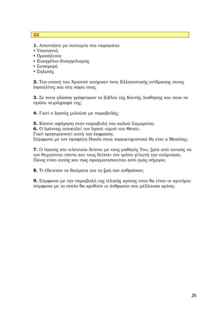 22

1. Απαντήστε με συντομία στα παρακάτω
• Υπαπαντή
• Προσήλυτοι
• Ευαγγέλιο-Ευαγγελισμός
• Συναγωγή
• Ζηλωτές

2. Την εποχή του Χριστού υπήρχαν ίχνη Ελληνιστικής επίδρασης στους
Ισραηλίτες και στη χώρα τους;

3. Σε ποια γλώσσα γράφτηκαν τα βιβλία της Καινής Διαθήκης και ποια τα
πρώτα χειρόγραφά της;

4. Γιατί ο Ιησούς μιλούσε με παραβολές;

5. Κάνετε αφήγηση στην παραβολή του καλού Σαμαρείτη.
6. Ο Ιωάννης αποκαλεί τον Ιησού «αμνό του Θεού».
Γιατί χρησιμοποιεί αυτή την έκφραση;
Σύμφωνα με τον προφήτη Ησαΐα ποια χαρακτηριστικά θα είχε ο Μεσσίας;

7. Ο Ιησούς στο τελευταίο δείπνο με τους μαθητές Του, ζητά από αυτούς να
τον θυμούνται πάντα και τους δείχνει τον τρόπο γι’αυτή την ανάμνηση.
Ποιος είναι αυτός και πως πραγματοποιείται από εμάς σήμερα;

8. Τι έδειχναν τα θαύματα για τη ζωή των ανθρώπων;

9. Σύμφωνα με την παραβολή της τελικής κρίσης ποιο θα είναι το κριτήριο
σύμφωνα με το οποίο θα κριθούν οι άνθρωποι στη μέλλουσα κρίση;




                                                                          26
 