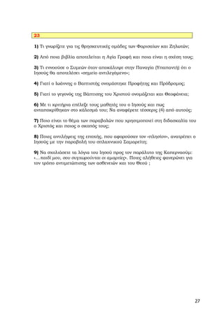 23

1) Τι γνωρίζετε για τις θρησκευτικές ομάδες των Φαρισαίων και Ζηλωτών;

2) Από ποια βιβλία αποτελείται η Αγία Γραφή και ποια είναι η σχέση τους;

3) Τι εννοούσε ο Συμεών όταν αποκάλυψε στην Παναγία (Υπαπαντή) ότι ο
Ιησούς θα αποτελέσει «σημείο αντιλεγόμενο»;

4) Γιατί ο Ιωάννης ο Βαπτιστής ονομάστηκε Προφήτης και Πρόδρομος;

5) Γιατί το γεγονός της Βάπτισης του Χριστού ονομάζεται και Θεοφάνεια;

6) Με τι κριτήρια επέλεξε τους μαθητές του ο Ιησούς και πως
ανταποκρίθηκαν στο κάλεσμά του; Να αναφέρετε τέσσερις (4) από αυτούς;

7) Ποιο είναι το θέμα των παραβολών που χρησιμοποιεί στη διδασκαλία του
ο Χριστός και ποιος ο σκοπός τους;

8) Ποιες αντιλήψεις της εποχής, που αφορούσαν τον «πλησίον», ανατρέπει ο
Ιησούς με την παραβολή του σπλαχνικού Σαμαρείτη;

9) Να σχολιάσετε τα λόγια του Ιησού προς τον παράλυτο της Καπερναούμ:
«…παιδί μου, σου συγχωρούνται οι αμαρτίες». Ποιες αλήθειες φανερώνει για
τον τρόπο αντιμετώπισης των ασθενειών και του Θεού ;




                                                                           27
 