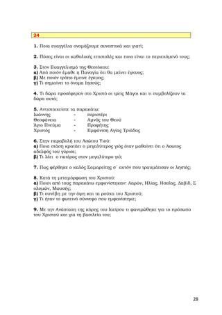 24

1. Ποια ευαγγέλια ονομάζουμε συνοπτικά και γιατί;

2. Πόσες είναι οι καθολικές επιστολές και ποιο είναι το περιεχόμενό τους;

3. Στον Ευαγγελισμό της Θεοτόκου:
α) Από ποιόν έμαθε η Παναγία ότι θα μείνει έγκυος;
β) Με ποιόν τρόπο έμεινε έγκυος;
γ) Τι σημαίνει το όνομα Ιησούς;

4. Τι δώρα προσέφεραν στο Χριστό οι τρείς Μάγοι και τι συμβολίζουν τα
δώρα αυτά;

5. Αντιστοιχείστε τα παρακάτω:
Ιωάννης             ‐    περιστέρι
Θεοφάνεια           ‐    Αμνός του Θεού
Άγιο Πνεύμα         ‐    Προφήτης
Χριστός             ‐    Εμφάνιση Αγίας Τριάδας

6. Στην παραβολή του Ασώτου Υιού:
α) Ποια στάση κρατάει ο μεγαλύτερος γιός όταν μαθαίνει ότι ο Άσωτος
αδελφός του γύρισε;
β) Τι λέει ο πατέρας στον μεγαλύτερο γιό;

7. Πως φέρθηκε ο καλός Σαμαρείτης σ΄ αυτόν που τραυμάτισαν οι ληστές;

8. Κατά τη μεταμόρφωση του Χριστού:
α) Ποιοι από τους παρακάτω εμφανίστηκαν: Ααρών, Ηλίας, Ησαΐας, Δαβίδ, Σ
ολομών, Μωυσής;
β) Τι συνέβη με την όψη και τα ρούχα του Χριστού;
γ) Τι ήταν το φωτεινό σύννεφο που εμφανίστηκε;

9. Με την Ανάσταση της κόρης του Ιαείρου τι φανερώθηκε για το πρόσωπο
του Χριστού και για τη βασιλεία του;




                                                                            28
 