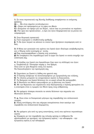 25

1. Σε ποια περιστατικά της Καινής Διαθήκης αναφέρονται οι επόμενες
φράσεις;
Α) «… Θα είναι σημείον αντιλεγόμενον»
Β) « Χαίρε εσύ προικισμένη με τη χάρη του Θεού»
Γ) « Ετοιμάστε τον δρόμο για τον Κύριο , κάντε ίσια τα μονοπάτια να περάσει».
Δ) «Την ώρα που προσευχόταν , η όψη του έγινε διαφορετική και τα ρούχα του
αστραφτερά».

2. Στην Κυριακή προσευχή:
α. Γιατί κυριαρχεί ο πληθυντικός αριθμός;
β. Τι θα ήταν λογικό να κάνουν οι πιστοί πριν ζητήσουν συγχώρηση από το
θεό;

3. Η θέση των γυναικών στα χρόνια του Ιησού ήταν ιδιαίτερα υποβαθμισμένη
και ο Νόμος πολύ αυστηρός γι΄ αυτές.
α) Πως συμπεριφέρθηκε ο Ιησούς στις γυναίκες;
β) Να αναφέρετε ένα παράδειγμα από το έργο του Ιησού το οποίο στηρίζει την
απάντησή σας.

4. Η είσοδος του Ιησού στα Ιεροσόλυμα λίγο πριν τη σύλληψή του ήταν:
α. Συμβολική β. Πανηγύρι χαράς γ. ένα δράμα.
Ποιο από τα τρία θεωρείτε εσείς πιο σωστό;
Να δικαιολογήσετε την προτίμησή σας.

5. Σημειώστε με Σωστό ή Λάθος στο γραπτό σας.
Α. Ο Ιησούς απέφευγε να συναναστρέφεται με αμαρτωλούς και τελώνες.
Β. Τα πλούτη μπορούν να υπηρετήσουν σωστά τη δικαιοσύνη.
Γ. Τα θαύματα του Ιησού δείχνουν ότι το κακό τελικά θα καταργηθεί.
Δ. Η Βασιλεία του Θεού εγκαινιάζεται με τη βάπτιση του Ιησού.
Ε. Με την θεραπεία του παράλυτου στην Καπερναούμ ο Ιησούς φανερώνει ότι
η αναπηρία είναι η τιμωρία του Θεού προς τους ανθρώπους.

6. Να γράψετε τέσσερα στοιχεία τα οποία δείχνουν την σημασία του
Μυστικού Δείπνου.

7. α. Ποιο είναι το διαχρονικό μήνυμα της παραβολής του σπλαχνικού
πατέρα;
β. Ποιες αντιλήψεις τότε και σήμερα ανατρέπονται όταν ακούμε την
παραβολή του σπλαχνικού Σαμαρείτη;


8. Να γράψετε μία από τις τρεις απαντήσεις, αυτή που κρίνεται περισσότερο
σωστή:
α. Σύμφωνα με την παραβολή της τελικής κρίσης οι άνθρωποι θα
αξιολογηθούν με κριτήριο: την έμπρακτη αγάπη – την αδιαφορία - την
έμπρακτη αγάπη ή την αδιαφορία


                                                                            29
 