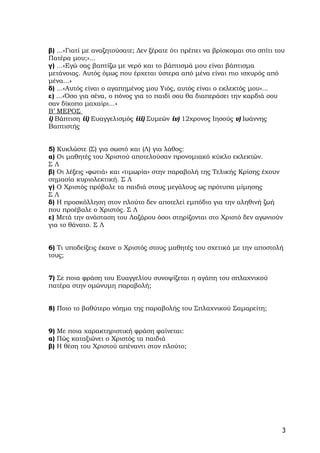 β) ...«Γιατί με αναζητούσατε; Δεν ξέρατε ότι πρέπει να βρίσκομαι στο σπίτι του
Πατέρα μου;»...
γ) ...«Εγώ σας βαπτίζω με νερό και το βάπτισμά μου είναι βάπτισμα
μετάνοιας. Αυτός όμως που έρχεται ύστερα από μένα είναι πιο ισχυρός από
μένα...»
δ) ...«Αυτός είναι ο αγαπημένος μου Υιός, αυτός είναι ο εκλεκτός μου»...
ε) ...«Όσο για σένα, ο πόνος για το παιδί σου θα διαπεράσει την καρδιά σου
σαν δίκοπο μαχαίρι...»
Β’ ΜΕΡΟΣ
i) Βάπτιση ii) Ευαγγελισμός iii) Συμεών iv) 12χρονος Ιησούς v) Ιωάννης
Βαπτιστής


5) Κυκλώστε (Σ) για σωστό και (Λ) για λάθος:
α) Οι μαθητές του Χριστού αποτελούσαν προνομιακό κύκλο εκλεκτών.
ΣΛ
β) Οι λέξεις «φωτιά» και «τιμωρία» στην παραβολή της Τελικής Κρίσης έχουν
σημασία κυριολεκτική. Σ Λ
γ) Ο Χριστός πρόβαλε τα παιδιά στους μεγάλους ως πρότυπα μίμησης
ΣΛ
δ) Η προσκόλληση στον πλούτο δεν αποτελεί εμπόδιο για την αληθινή ζωή
που προέβαλε ο Χριστός. Σ Λ
ε) Μετά την ανάσταση του Λαζάρου όσοι στηρίζονται στο Χριστό δεν αγωνιούν
για το θάνατο. Σ Λ


6) Τι υποδείξεις έκανε ο Χριστός στους μαθητές του σχετικά με την αποστολή
τους;


7) Σε ποια φράση του Ευαγγελίου συνοψίζεται η αγάπη του σπλαχνικού
πατέρα στην ομώνυμη παραβολή;


8) Ποιο το βαθύτερο νόημα της παραβολής του Σπλαχνικού Σαμαρείτη;


9) Με ποια χαρακτηριστική φράση φαίνεται:
α) Πώς καταξιώνει ο Χριστός τα παιδιά
β) Η θέση του Χριστού απέναντι στον πλούτο;




                                                                             3
 