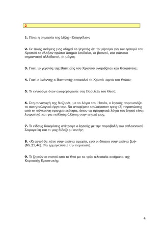 2


1. Ποια η σημασία της λέξης «Ευαγγέλιο»;


2. Σε ποιες σκέψεις μας οδηγεί το γεγονός ότι το μήνυμα για τον ερχομό του
Χριστού το έλαβαν πρώτοι άσημοι Ιουδαίοι, οι βοσκοί, και κάποιοι
σημαντικοί αλλοδαποί, οι μάγοι;


3. Γιατί το γεγονός της Βάπτισης του Χριστού ονομάζεται και Θεοφάνεια;


4. Γιατί ο Ιωάννης ο Βαπτιστής αποκαλεί το Χριστό «αμνό του Θεού»;


5. Τι εννοούμε όταν αναφερόμαστε στη Βασιλεία του Θεού;


6. Στη συναγωγή της Ναζαρέτ, με τα λόγια του Ησαϊα, ο Ιησούς παρουσιάζει
το σωτηριολογικό έργο του. Να αναφέρετε τουλάχιστον τρεις (3) περιπτώσεις
από τη σύγχρονη πραγματικότητα, όπου τα προφητικά λόγια του Ιησού είναι
λυτρωτικά και για πολλούς άλλους στην εποχή μας.


7. Τι είδους διακρίσεις ανέτρεψε ο Ιησούς με την παραβολή του σπλαχνικού
Σαμαρείτη και τι μας δίδαξε μ’ αυτήν;


8. «Κι αυτοί θα πάνε στην αιώνια τιμωρία, ενώ οι δίκαιοι στην αιώνια ζωή»
(Μτ.25,46). Να ερμηνεύσετε την περικοπή.


9. Τι ζητούν οι πιστοί από το Θεό με τα τρία τελευταία αιτήματα της
Κυριακής Προσευχής;




                                                                             4
 