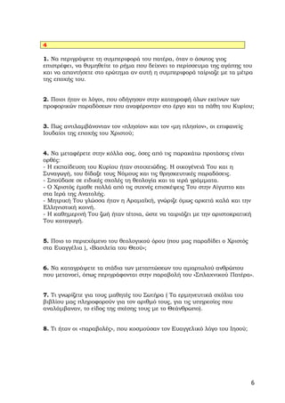 4

1. Να περιγράψετε τη συμπεριφορά του πατέρα, όταν ο άσωτος γιος
επιστρέφει, να θυμηθείτε το ρήμα που δείχνει το περίσσευμα της αγάπης του
και να απαντήσετε στο ερώτημα αν αυτή η συμπεριφορά ταίριαζε με τα μέτρα
της εποχής του.


2. Ποιοι ήταν οι λόγοι, που οδήγησαν στην καταγραφή όλων εκείνων των
προφορικών παραδόσεων που αναφέρονταν στο έργο και τα πάθη του Κυρίου;


3. Πως αντιλαμβάνονταν τον «πλησίον» και τον «μη πλησίον», οι επιφανείς
Ιουδαίοι της εποχής του Χριστού;


4. Να μεταφέρετε στην κόλλα σας, όσες από τις παρακάτω προτάσεις είναι
ορθές:
- Η εκπαίδευση του Κυρίου ήταν στοιχειώδης. Η οικογένειά Του και η
Συναγωγή, του δίδαξε τους Νόμους και τις θρησκευτικές παραδόσεις.
- Σπούδασε σε ειδικές σχολές τη θεολογία και τα ιερά γράμματα.
- Ο Χριστός έμαθε πολλά από τις συχνές επισκέψεις Του στην Αίγυπτο και
στα Ιερά της Ανατολής.
- Μητρική Του γλώσσα ήταν η Αραμαϊκή, γνώριζε όμως αρκετά καλά και την
Ελληνιστική κοινή.
- Η καθημερινή Του ζωή ήταν τέτοια, ώστε να ταιριάζει με την αριστοκρατική
Του καταγωγή.


5. Ποιο το περιεχόμενο του θεολογικού όρου (που μας παραδίδει ο Χριστός
στα Ευαγγέλια ), «Βασιλεία του Θεού»;


6. Να καταγράψετε τα στάδια των μεταπτώσεων του αμαρτωλού ανθρώπου
που μετανοεί, όπως περιγράφονται στην παραβολή του «Σπλαχνικού Πατέρα».


7. Τι γνωρίζετε για τους μαθητές του Σωτήρα ( Τα ερμηνευτικά σχόλια του
βιβλίου μας πληροφορούν για τον αριθμό τους, για τις υπηρεσίες που
αναλάμβαναν, το είδος της σχέσης τους με το Θεάνθρωπο).


8. Τι ήταν οι «παραβολές», που κοσμούσαν τον Ευαγγελικό λόγο του Ιησού;




                                                                          6
 