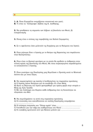 5


1. Α. Ποια Ευαγγέλια ονομάζονται συνοπτικά και γιατί;
Β. Τι είναι τα "Απόκρυφα" βιβλία της Κ. Διαθήκης;


2. Να αποδώσετε τη σημασία των λέξεων: α) βασιλεία του Θεού, β)
ευαγγελισμός


3. Ποιος είναι ο στόχος της παραβολής του Καλού Σαμαρείτη;


4. Σε τι οφείλονται όσοι μελετούν τις διηγήσεις για τα θαύματα του Ιησού;


5. Ποιο μήνυμα δίνει ο Ιησούς με το θαύμα της θεραπείας του παράλυτου
στην Καπερναούμ;


6. Ποιο είναι το βασικό κριτήριο με το οποίο θα κριθούν οι άνθρωποι στην
τελική κρίση της βασιλείας του Θεού; Με ποια συγκεκριμένα παραδείγματα
το αποκαλύπτει ο Ιησούς;


7. Ποιο μυστήριο της Εκκλησίας μας θεμελίωσε ο Χριστός κατά το Μυστικό
Δείπνο και με ποια λόγια;


8. Να χαρακτηρίσετε ως σωστές ή λανθασμένες τις παρακάτω προτάσεις
Α) Ο Ιησούς έκανε θαύματα για να αποδείξει ότι είναι Θεός
Β) Κατά τη Βάπτιση του Ιησού φανερώθηκε για πρώτη φορά στην ιστορία ο
Θεός ως Αγία Τριάδα
Γ) Με την Ανάληψη του Κυρίου κάθε άνθρωπος έχει τη δυνατότητα να
πλησιάσει στο Θεό


9. Να συμπληρώσετε τα κενά στις παρακάτω προτάσεις
Α) Οι επιστολές που απευθύνονται σε πολλές Εκκλησίες ονομάζονται
………………………….
Β) Η επίσημη ονομασία του "Πάτερ ημών" είναι …………………………………
Γ) Υπεύθυνοι για την τάξη και καθαριότητα του Ναού ………………………..
Δ) Οι ευσεβείς χριστιανοί αντί για θάνατο μιλούν για ……………………………




                                                                            8
 