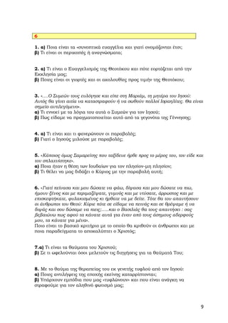 6

1. α) Ποια είναι τα «συνοπτικά ευαγγέλια και γιατί ονομάζονται έτσι;
β) Τι είναι οι περικοπές ή αναγνώσματα;


2. α) Τι είναι ο Ευαγγελισμός της Θεοτόκου και πότε εορτάζεται από την
Εκκλησία μας;
β) Ποιες είναι οι γιορτές και οι ακολουθίες προς τιμήν της Θεοτόκου;


3. «….Ο Συμεών τους ευλόγησε και είπε στη Μαριάμ, τη μητέρα του Ιησού:
Αυτός θα γίνει αιτία να καταστραφούν ή να σωθούν πολλοί Ισραηλίτες. Θα είναι
σημείο αντιλεγόμενο».
α) Τι εννοεί με τα λόγια του αυτά ο Συμεών για τον Ιησού;
β) Πως είδαμε να πραγματοποιείται αυτό από τα γεγονότα της Γέννησης;


4. α) Τι είναι και τι φανερώνουν οι παραβολές;
β) Γιατί ο Ιησούς μιλούσε με παραβολές;


5. «Κάποιος όμως Σαμαρείτης που ταξίδευε ήρθε προς το μέρος του, τον είδε και
τον σπλαχνίστηκε».
α) Ποια ήταν η θέση των Ιουδαίων για τον πλησίον-μη πλησίον;
β) Τι θέλει να μας διδάξει ο Κύριος με την παραβολή αυτή;


6. «Γιατί πείνασα και μου δώσατε να φάω, δίψασα και μου δώσατε να πιω,
ήμουν ξένος και με περιμαζέψατε, γυμνός και με ντύσατε, άρρωστος και με
επισκεφτήκατε, φυλακισμένος κι ήρθατε να με δείτε. Τότε θα του απαντήσουν
οι άνθρωποι του Θεού: Κύριε πότε σε είδαμε να πεινάς και σε θρέψαμε ή να
διψάς και σου δώσαμε να πιεις;…..και ο Βασιλιάς θα τους απαντήσει : σας
βεβαιώνω πως αφού τα κάνατε αυτά για έναν από τους άσημους αδερφούς
μου, τα κάνατε για μένα».
Ποιο είναι το βασικό κριτήριο με το οποίο θα κριθούν οι άνθρωποι και με
ποια παραδείγματα το αποκαλύπτει ο Χριστός;


7.α) Τι είναι τα θαύματα του Χριστού;
β) Σε τι ωφελούνται όσοι μελετούν τις διηγήσεις για τα θαύματά Του;


8. Με το θαύμα της θεραπείας του εκ γενετής τυφλού από τον Ιησού:
α) Ποιες αντιλήψεις της εποχής εκείνης καταρρίπτονται;
β) Υπάρχουν εμπόδια που μας «τυφλώνουν» και που είναι ανάγκη να
στραφούμε για τον αληθινό φωτισμό μας;



                                                                            9
 