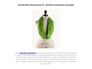 Get this Boho Chic Accessories - Jill Scarf at Johnnywas.com today




 Shop boho chic accessories at Johnnywas.com today. Johnnywas is a popular brand
for Boho clothing with edgy styles and high quality fabric for your comfort. Check out
  this boho chic accessories from their collection. Jazz up any outfit with this Johnny
  Was Jill Scarf. The vibrant solid color is the main attraction in this piece. Wrap, tie,
 knot, or drape it, and it becomes the perfect accessory to each and every single one
                                      of your outfits.
 