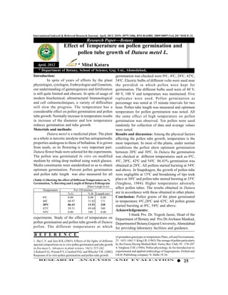 International Indexed & Referred Research Journal, April, 2012. ISSN- 0975-3486, RNI-RAJBIL 2009/30097;VoL.III *ISSUE-31
                                             Research Paper—Botany
                         Effect of Temperature on pollen germination and
                               pollen tube growth of Datura metel L.

   April, 2012                     * Mital Katara
    * Department of Botany, School of Science, Guj. Uni., Ahmedabad,
Introduction:                                                germination was checked were 00C, 40C, 280C, 420C,
           In spite of years of efforts by the plant 540C. Electric bulbs of different volts were used near
physiologist, cytologist, Embryologist and Genetists, the petridish in which pollen were kept for
our understanding of gametogenesis and fertilization germination. The different bulbs used were of 40 V,
is still quite limited and obscure. In spite of usage of 60 V, 100 V and temperature was maintained. Five
modern biochemical, ultrastructural Immunological replicates were used. Pollen germination as
and cell culturetechniques, a variety of difficulties percentage was noted at 15 minute intervals for two
still slow the progress. The temperature has a hour. Pollen tube length was measured and optimum
considerable effect on pollen germination and pollen temperature for pollen germination was noted. All
tube growth. Normally increase in temperature results the same effect of high temperature on pollen
in increase of the diameter and low temperature germination was observed. Ten pollen were used
reduces germination and tube growth.                         randomly for collection of data and average values
Materials and methods:                                       were noted.
           Datura metel is a medicinal plant. The plant Results and discussion: Among the physical factors
as a whole is narcotic anodyne and has antispasmodic affecting the pollen tube growth, temperature is the
properties analogous to those of belladona. It is grown most important. In most of the plants, under normal
from seeds, so its flowering is very important part. conditions the pollen show optimum germination
Datura flower buds were selected for the experiments. between 200C and 300C. In Datura the germination
The pollen was germinated In vitro on modified was checked at different temperatures such as 00C,
medium by sitting drop method using watch glasses. 40C, 280C, 420C and 540C. 86.43% germination was
Media constituents were standerdised so as to obtain obtained at 280C. All pollens started bursting at 540C
optimum germination. Percent pollen germination and above. In Snapdragon, the growth of pollen tube
and pollen tube length was also measured for all were negligible at 150C and broadening of tips took
(Table-1) Showing the effect of Different Temperature on %   place at 300C and pollen tube started bursting at 350C
Gernination, % Bursting and Length of Datura Pollengrain     (Varghese, 1984). Higher temperatures adversely
                                           (Here Lengh in m) affect pollen tubes. The results obtained in Datura
        Temperature             For 120 minites
                           %G               % B Length (m)   are in accordance with these obtained in other plants.
        0C
         0
                           0.00             0.00     0.00    Conclusion: Pollen grains of the plant germinated
        40C                68.97            31.02    171     in temperature 40C,280C and 420C. All pollen grains
        280C               86.43            13.51    320     started bursting at 00C, 540C and above.
        420C               59.31            49.68    340
        540C               0.00             100      0.00
                                                             Acknowledgements:
                                                                       I thank Pro. Dr. Yogesh Jasrai, Head of the
experiments. Study of the effect of temperature on Department of Botany and Pro.Dr.Archana Mankad,
pollen germination and pollen tube growth of Datura Departmentof Botany,Gujarat University, Ahmedabad
pollen. The different temperatures at which for providing laboratory facilities and guidance.

R E F E R E N C E                                                      of groundnut genotypes to temperature.Plant, cell and Environment,
1. Jha C.V. and Jain B.K.(2003). Effects of the lights of different    25 : 1651-1661 3. King J.R. (1965) The storage of pollen particulariy
spectral compositions on in-vitro pollen germination and tube growth   by the Freeze Drying Method Bull. Torrey Bot. Club, 92 : 270-287
in Zea mays L. Advances in plant science. 16(1): 237-242.              4. Varghese T.M. (1984). Pollen physiology. In:An Introduction to
2.KakaniV.G., Prasad P.V.,Craufurd P.Q. and Wheeler T.R. (2002)        experimental and applied embryology of Angiosperms. Oxford and
Response of in vitro pollen germination and pollen tube growth         I.B.H. Publishing company. N. Delhi 19-36.
    RESEARCH                          AN ALYSI S                       AND          EVALU ATION
                                                                                                                                  25
 
