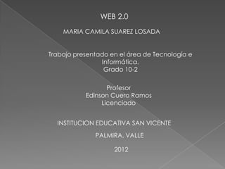 WEB 2.0
    MARIA CAMILA SUAREZ LOSADA


Trabajo presentado en el área de Tecnología e
                 Informática.
                  Grado 10-2

                  Profesor
           Edinson Cuero Ramos
                Licenciado


  INSTITUCION EDUCATIVA SAN VICENTE
              PALMIRA, VALLE

                    2012
 