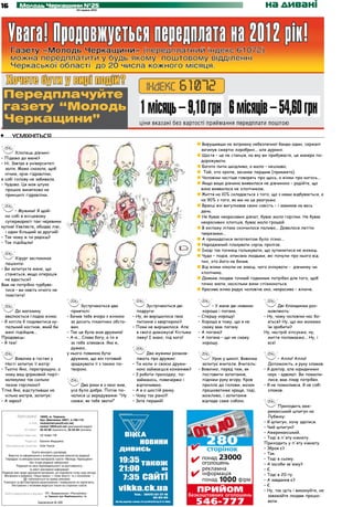 16            Молодь Черкащини №25
                                                              20 червня 2012
                                                                                                                                                      на дивані




•	       усміхніться
                                                                                                                        Вирушивши на затримку небезпечної банди один, сержант
                                                                                                                        загинув смертю хоробрих... але дурних.
        Хлопець дівчині:
                                                                                                                        Щастя – це не станція, на яку ви прибуваєте, це манера по-
– Підемо до мене?
                                                                                                                        дорожувати.
– Ні. Завтра в університеті
                                                                                                                        Багато пити шкідливо, а мало – нецікаво.
  залік. Мама сказала, щоб
  нічим, крім гідравліки,                                                                                                Той, хто хропе, засинає першим (прикмета).
я собі голову не забивала.                                                                                              Чоловіки частіше говорять про щось, а жінки про когось...
– Чудово. Ця моя штука                                                                                                  Якщо ваша дівчина виявилася не дівчиною – радійте, що
  працює винятково на                                                                                                   вона виявилася не хлопчиком.
  принципі гідравліки.                                                                                                  Життя на 10% складається з того, що з нами відбувається, а
                                                                                                                        на 90% з того, як ми на це реагуємо.
                                                                                                                        Вранці він вигулював свою совість – і замикав на весь
       – Мужики! Я щой-                                                                                                 день.
  но собі в місцевому                                                                                                   Не буває некрасивих дівчат, буває мало горілки. Не буває
  супермаркеті такі черевики                                                                                            некрасивих хлопців, буває мало грошей.
купив! Уявляєте, обидва ліві,                                                                                           В екіпажу літака скінчилося паливо... Довелося летіти
  і один більший за другий!                                                                                             тверезими...
– Так чому ж ти радієш?                                                                                                 А прикидатися імпотентом було пізно...
– Так підійшли!
                                                                                                                        Народжений плазувати скрізь пролізе.
                                                                                                                        Іноді так почнеш гальмувати, що зупинитися не можеш.
                                                                                                                        Чудо – подія, описана людьми, які почули про нього від
       Хірург заспокоює
                                                                                                                        тих, хто його не бачив.
  пацієнта:
– Ви запитуєте мене, що                                                                                                 Від жінки ніколи не знаєш, чого очікувати – дівчинку чи
  станеться, якщо операція                                                                                              хлопчика.
  не вдасться?                                                                                                          Деяким людям точний годинник потрібен для того, щоб
Вам не потрібно турбува-                                                                                                точно знати, наскільки вони спізнюються.
  тися – ви навіть нічого не                                                                                            Красива жінка радує чоловіче око, некрасива – жіноче.
  помітите!

                                                              Зустрічаються два              Зустрічаються дві              – У мене дві новини:            Дві блондинки роз-
       До магазину                                      приятелі:                       подруги:                        хороша і погана.               мовляють:
  ввалюється гладка жінка:                            – Бачив тебе вчора з жінкою     – Ну, як вирішилося твоє      –   Спершу хорошу!               – Ну, чому чоловіки нас бо-
– Я хотіла б подивитися ку-                             за досить пікантних обста-      питання з квартирою?        –   Хороша в тому, що я не         яться? Ну, що ми можемо
  пальний костюм, який би                               вин.                          – Поки не вирішилося. Але         скажу вам погану.              їм зробити?
  мені підійшов...                                    – Так це була моя дружина!        я свого доможуся! Кістьми   –   А погана?                    Ну, настрій зіпсуємо, ну,
Продавець:                                            – А-а... Слава богу, а то я       ляжу! І знаю, під кого!     –   А погана – що не скажу         життя поламаємо... Ну, і
– Я теж!                                                за тебе злякався. Яка ж,                                        хорошу.                        все!
                                                        думаю,
                                                      у нього повинна бути 	                   Два мужики розмов-
       Вовочка в гостях у                               дружина, що він готовий           ляють про дружин:                Урок у школі. Вовочка            – Алло! Алло!
  Насті запитує її матір:                               зраджувати її з такою по-     –   Ти коли зі своєю дружи-     запитує вчителя. Вчитель:        Допоможіть, я руку зламав.
– Тьотю Яно, перепрошую, а                              творою.                           ною займаєшся коханням?   – Вовочко, перед тим, як         – Я доктор, але юридичних
  чому ваш фірмовий пиріг-                                                            –   З роботи приходжу, по-      поставити запитання,             наук – адвокат. Ви помили-
  калекукко так сильно                                                                    займаюсь, повечеряю і       підніми руку вгору. Кров         лися, вам лікар потрібен.
  пахне горілкою?                                             Два роки я з нею жив,       відпочиваю.                 приллє до голови, мозок        – Я не помилився. Я не собі
Тітка Яна, відступивши на                                усе було добре. Потім по-    –   А я о шостій ранку.         працюватиме краще, тоді,         зламав.
  кілька метрів, запитує:                                чалися ці вередування: "Ну   –   Чому так рано?!             можливо, і запитання
– А зараз?                                               скажи, як тебе звати!"       –   Зате перший!                відпаде саме собою.
                                                                                                                                                            Приходить аме-
                                                                                                                                                       риканський шпигун на
             Адреса редакції: 18002, м. Черкаси,                                                                                                       Лубянку:
                              бул. Шевченка, 266/1, к.108-110.
                      e-mail: molodchercass@uch.net,                                                                                                 – Я шпигун, хочу здатися.
                              molod-108@uch.net (рекламний відділ)
                  тел./факс: 32-25-85 (журналісти), 32-25-84 (реклама).
                                                                                                                                                     – Чий шпигун?
                                                                                                                                                     – Американський.
     Реєстраційне свідоцтво: ЧС №661 ПР
                                                                                                                                                     – Тоді в п'яту кімнату.
                   Редактор: Євгенія Федоряка
                                                                                                                                                     Приходить у п'яту кімнату.
     Відповідальний секретар: Олег Кукса
                                                                                                                                                     – Зброя є?
                      Газета виходить щосереди.
    Верстка та оформлення є інтелектуальною власністю редакції.
                                                                                                                                                     – Так.
  Передрук та використання матеріалів газети «Молодь Черкащини»                                                                                      – Тоді в сьому.
                    без згоди редакції заборонені.
          Редакція не несе відповідальності за достовірність                                                                                         – А засоби зв'язку?
                    та зміст рекламної інформації.                                                                                                   – Є.
Редакція має право друкувати матеріали, не поділяючи точку зору автора.
 Матеріали в рубриках «Наша марка» і «Знак якості» та з позначкою –                                                                                  – Тоді в 20-ту.
                   публікуються на правах реклами.
 Рукописи та фотоматеріали рецензуванню і поверненню не підлягають.
                                                                                                                                                     – А завдання є?
      Листування з читачами ведеться тільки на сторінках газети.                                                                                     – Є.
                                                                                                                                                     – Ну, так ідіть і виконуйте, не
 Газета віддрукована в друкарні ПП «Видавництво «Республіка»
                                    м. Черкаси, вул. Вербовецького, 1а.                                                                                заважайте людям працю-
                                Замовлення № 509                                                                                                       вати.
 