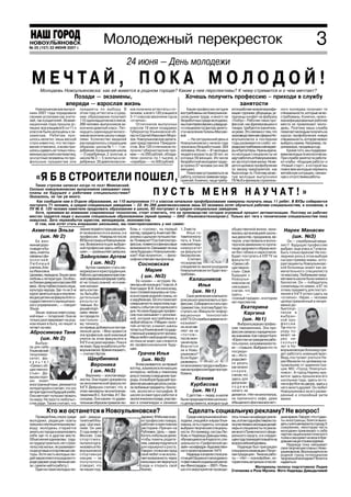 НОВОУЛЬЯНОВСК
№ 46 (157) 22 ИЮНЯ 2007 г. г.
№ 25 (126) 17 ноября 2006
                                                  Молодежный перекресток                                                                                                                  3
                                                                24 июня — День молодежи
 М Е Ч ТА Й , П О К А М О Л О Д О Й !
      Молодежь Новоульяновска: как ей живется в родном городе? Какие у нее перспективы? К чему стремится и о чем мечтает?
                          Позади — экзамены,                                                         Хочешь получить профессию – приходи в службу
                       впереди — взрослая жизнь                                                                        занятости
    Новоульяновские выпуск       предметы по выбору. В          ков получили аттестаты с от           Какие профессии сегодня      ются рабочие низкой квалифи       ного колледжа получают те
ники 2007 года порадовали        этом году аттестаты о сред     личием, а всего 120 учащихся      востребованы на Новоульянов      кации: грузчики, уборщицы, ук     специальности, которые не во
своими успехами как учите        нем образовании получают       3 11 классов закончили год на     ском рынке труда, и много ли     ладчицы конфет на фабрику         стребованы. Конечно, низко
лей, так и родителей. Экзаме     110 одиннадцатиклассников,     «отлично».                        безработных среди молодежи,      «Глобус». Рабочие таких про       квалифицированные рабочие
национная пора прошла ус         266 человек выпускников за         Отличников выпускных          мы поинтересовались у ведуще     фессий, как фрезеровщики и        места не привлекают моло
пешно: все учащиеся 9 х и 11 х   кончили девятый класс. Пят     классов 19 июня поздравил         го специалиста Центра занято     токари, требуются значитель       дежь. Поэтому наша служба
классов были допущены к эк       надцать одиннадцатикласс       Губернатор Ульяновской об         сти населения Галины Маскае      но реже. Это связано с тем, что   помогает молодым получить на
заменам. Ребятам при             ников окончили школу с меда    ласти Сергей Иванович Моро        вой.                             производственная сфера в Но       курсах профобучения новую
шлось нелегко: лишь весной       лями. Количество медалей       зов. Новоульяновскую делега            — На сегодняшний день в     воульяновске в последние          специальность, которую можно
стало известно, что тестиро      распределилось следующим       цию представляли 15медали         Новоульяновске с начала года     годы развивается слабо: из        выбрать самим. Например, па
вание отменено, и всем при       образом: школа № 1 — 1 се      стов. Все 120 отличников по       признаны безработными 284        редка востребованы менедже        рикмахера, продавца и др.
шлось сдавать не только пись     ребряная, Криушинская школа    лучили губернаторские пре         человека. Из них — 81 молодых    ры и бухгалтеры. Нужны врачи,         Кроме того, мы поддержи
менные русский и математику,     — 2 серебряные, 2 золотые, и   мии — по 200 рублей, облада       людей в возрасте до 30 лет, из   но молодые специалисты не         ваем молодых психологически.
но и устные экзамены по про      школа № 3 — 5 золотых и се     тели «золота» по 1 тысяче, а      которых 59 женщин. Из числа      идут работать в Новоульяновск     При службе занятости работа
фильным предметам или            ребряных. 20 девятиклассни     «серебра» — по 500 рублей.        безработной молодежи трудо       из за отсутствия жилья. Не ве     ют клубы: «Ищущие работу» и
                                                                                                  устроено 57 человек (из них 38   дется целевое профобучение        «Новый старт», в которой мы
                                                                                                  женщин).                         по заказу предприятий, как        помогаем молодым пережить
                                                                                                      Помогаем устраиваться на     было когда то. Поэтому зачас      житейскую ситуацию, связан
    «Я Б В СТРОИТЕЛИ ПОШЕЛ,                                                                       работу, согласно заявкам пред
                                                                                                  приятий. Конечно, чаще требу
                                                                                                                                   тую молодые выпускники
                                                                                                                                   ПУ № 8 и филиала строитель
                                                                                                                                                                     ную с отсутствием работы.

    Такие строчки написал когда то поэт Маяковский.
Сколько новоульяновских выпускников связывают свои
планы на будущее с рабочими специальностями?
Оказалось, не так уж много.
                                                                              ПУСТЬ МЕНЯ НАУЧАТ!»
     Как сообщили нам в Отделе образования, из 110 выпускников 11 х классов начальное профобразование намерены получать лишь 11 ребят. В ВУЗы собираются
поступать 71 человек, в средне специальные заведения — 22. Из 266 девятиклассников лишь 53 человека хотят обучаться рабочим специальностям, в основном, в
ПУ № 8. 120 человек наметили продолжать образование в школе, 83 поступают в средне специальные заведения.
    Хотя, принимая во внимание современные технологии, стоит отметить, что на производстве сегодня огромный процент автоматизации. Поэтому на рабочих
местах трудятся люди с высшим специальным образованием (яркий пример — ОАО «Ульяновсктехнокром»). Только вот тяга к техническим специальностям пока
невысока. Зато переизбыток юристов, менеджеров, экономистов.
    О том, кем хотят стать вчерашние школьники, мы поинтересовались у них самих:
  Ахметова Эльза знание людей и странжизни, и в бовь к предмету. А мечтает Ве 1, 2 места.го
                                 ет возможности и в
                                                      расширя
                                                                взгляд,
                                                                         «сухому», на первый
                                                                                                     Илья
                                                                                                                                общественной жизни, зани
                                                                                                                                малась организацией школь
                                                                                                                                                                 Нарек Манасян
        (шк. № 2)                профессии. «Навряд ли после роника о дальних путешестви товится посту                          ных дискотек, праздников, ве           (шк. №3)
    Ее жиз                       ВУЗа я останусь в Новоульянов ях. Почему нет? Состоится в про пать в Улья                      черов, участвовала в волон         Он — серебряный меда
ненная доро                      ске. Возможности для выбран фессии, появятся и финансовые новский педу                         терском движении по пропа лист! Будущую профессию
га ведет в Ка                    ной профессии здесь неболь возможности. Связывает ли она ниверситет                            ганде здорового образа жиз выбрал, еще учась в 7 классе.
зань, и мечты                    шие», — размышляет девушка. свое будущее с Новоульяновс на факультет                           ни без табака и наркотиков. Быть только врачом! Не пос
связаны с фи                     Зайнуллин Артем ком? «Как получится», — фило биоэкологии.
                                                                софски отвечает выпускница.           Считает,
                                                                                                                                Будет поступать в УЛГТУ на леднюю роль в этом выборе
лологией.                                                                                                                       факультет                      сыграл пример мамы, кото
Любимый                                 ( шк. №2)                     Сосновская                 что в качестве                 «Связи с об                    рую пациенты Новоульяновс
учитель, Еле                         Артем намерен стать ме                                      специалиста эколога в родном щественно                        кой больницы знают как за
на Ивановна                      неджером в юриспруденции.                 Мария                 Новоульяновске он будет вос стью». Свое                       мечательного специалиста
Цапаева, передала Эльзе свою Работа с договорами в престиж                                       требован.                      будущее с                      по массажу. Любимыми пред
                                                                        ( шк. №3)
любовь к литературе. Особен ной современной фирме требу
                                                                     Ее «конек» — история. Ув           Калашников              Новоулья                       метами в школе были химия и
но близки девушке классики XIX ет не только знаний, но и уме                                                                    новском не                     биология. Он — победитель
века. «Хочу глубже познать язык, ния налажи                     леклась ей она еще в 7 классе. А             Илья               связывает,                     олимпиады по химии, и ЕГ по
культуру народа. Где то на 3 м вать контак                      благодаря В.В. Кислинскому,                                                                    этому предмету для поступ
курсе заняться еще и изучени ты. быть убе                       она с головой окунулась не толь           (шк. №1)              считая, что
                                                                                                                                                               ления в УлГУ успел сдать на
                                                                ко в историю родной страны, но       Свое увлечение компьюте    здесь —
ем дисциплин на факультете го дительным                                                                                         «сонный городок», в котором «отлично». Нарек — человек
сударственного муниципаль р е з у л ь т а                       и зарубежную. Ей это помогает ром решил реализовать в про                                      целеустремленный и непре
ного управления», — говорит тивным. Хо                          совершенно по взрослому оце фессию. Собирается стать про нет перспектив.                       менно до
Эльза.                           рошийспорт                     нивать события сегодняшнего граммистом, поэтому будет по               Екатерина               бьется ус
    Эльза хорошо знает и род смен, чемпи                        дня. Но свою будущую профес ступать на «Факультет инфор                                        пехов в
                                                                сию она связывает с экономи мационных            технологий»             Каргина
ной язык — татарский. Она не он города по                                                                                                                      выбран
только разговаривает на род настольно                           кой, которая востребована в в УлГТУ. От службы в армии не от            (шк. №1)               ной про
ном языке в быту, но пишет и му теннису,                        любой области. У Марии «золо казывает                               Выбрала редкую профес ф е с с и и .
читает на нем.                   он привык добиваться постав той» аттестат, а значит, шансы ся, но остав                        сию таможенника. Эта про Так что го
                                 ленной цели. « Мне нравится попасть в Ульяновский государ ляет ее на
Абросимова Таня эта профессия, мой знакомый ственный университет велики. « п о т о м » ,                                        фессия связана с юридически роду по
                                                                Маша любит свой родной город, после окон                        ми знаниями. Как говорит Катя: везет: че
        (шк. № 2)                учится на этом факультете в                                                                    «Юристом на гражданке рабо рез не
    Выбра                        УлГУ и не разочарован. Пока я но пока не знает, как сложится чания вуза.                       тать скучно, а в криминалисти с к о л ь к о
ла для себя                      не знаю, буду ли работать в Но ее профессиональное буду Вернется                               ке — страшно. Выбрала что то лет в Но
Ульяновский                      воульяновске. Время покажет», щее.                              ли в Ново                      посреди                        воульяновскую больницу при
техунивер                        — считает Артем.                     Грачев Илья                ульяновск?                     не.». Из го                    дет работать знающий врач.
ситет, фа                              Щербинина                                                 Если будет                                                    Ведь поступает учиться На
культет
                                                                         (шк. №3)                развивать
                                                                                                                                рода рвет
                                                                                                                                                               рек Манасян по целевому на
«Связи с об                             Вероника                     В нем уживаются, на первый ся экономика города и выбран ся уехать                         правлению от администра
                                                                взгляд, взаимоисключающие ная им профессии будет востре         как можно                      ции МО «Город Новоулья
щественно                               ( шк. №3)                                                                               скорее,
стью». Де                                                       интересы: любовь к тяжелому бована.                                                            новск». А город Нареку нра
                                     Вероника — золотая меда року и тихому созерцанию при                                       считая, что                    вится: здесь прошли все его
вушка хоро                                                                                                 Ксения               здесь для
шо знает                         листка. Она подает документы роды. А в выборе будущей про                                                                     школьные годы, здесь он го
иностранный язык, увлекается на экономический факультет фессии решающую роль сыгра                                              досуга мо                      нял в футбол во дворе, здесь у
                                                                                                        Курбасова               лодежи
литературой и считает, что это УлГУ. Девушка считает, что в ли любимые предметы: биоло                                                                         него много друзей. Он любит
ей пригодится в будущей учебе. этом «виноваты» ее учителя ма гия, экология и география. В                 (шк. №1)              ничего не                      Новоульяновск за его разме
Она мечтает путешествовать тематики В.С. Коптева, И.Г. Ва школе он ежегодно работал в                С детства — лидер, в школе делается. «Нет ни кинотеатра, ренный и спокойный ритм
по миру. Не просто любопыт сильева. Они каким то удиви экологическом отряде, участво была председателем школьно ни приличного кафе, даже жизни.
ства ради. Также считает, что тельным образом привили лю вал в олимпиадах и занимал го департамента, всегда в гуще обещанного фонтана все нет».

          Кто же останется в Новоульяновске?                                                          Сделать социальную рекламу? Не вопрос!
    Проведя блиц опрос среди     дей двадца                           держки). В Москве осво          Среди новоульяновской мо     лось только на кафедре рекла днее время. Говорят, что студен
молодежи, редакция газеты        тилетний Иль                         ил профессию повара,        лодежи, учащейся в вузах Улья    мы, в этом году в фестивале ста ты иностранцы, боятся выхо
пришла к неутешительному вы      дар Шагива                           работает в престижном       новска, есть студенты, которые   ли участвовать молодые дизай дить гулять вечером по городу. К
воду: молодежь старается         лиев. Он уже                         ресторане «Причал» на       выбрали творческие специаль      неры и специалисты по рекла сожалению, некоторую часть
уехать из города и реализовать   2 года живет в                       Рублевке. Цель — зара       ности. И к примеру, сестры Лю    ме всего Приволжского феде молодежи привлекают к себе
себя где то в другом месте.      Москве. Сам                          ботать побольше денег,      бовь и Надежда Давыдычевы,       рального округа, а в следую партии националистического
Объяснения одинаковы: труд       спортсмен,                           чтобы помочь родите         обучающиеся на 4 курсе по спе    щем году планируется выйти на толка и засоряют их мозги бре
                                                                                                                                                                   довыми нацистскими идеями.
но трудоустроиться, нет строи    пытался орга                         лям, самому подучиться      циальности «Графический ди       всероссийский уровень.             Надежда пока связывает
тельства жилья, не развивает     низовать в Но                        для карьерного роста.       зайн» на кафедре «Художествен        Надежде был присужден свои творческие планы с Ново
ся досуговые и спортивные сек    воульяновске                         Говорит, что все же город   ного проектирования» УлГУ.       спецприз в номинации «Печат ульяновском. Воспользуется ли
торы. Хотя часть молодых лю      спортивную                           свой любит и не исклю           Надежда в апреле стала уча   ная продукция». Тема ее рабо родной город потенциалом
дей закрепляются в родном го     секцию — не                          чает возможность через      стницей Окружного молодежно      ты — «Нет — ксенофобии», ко творческой молодежи? Хочется
роде (держат родственные свя     получилось                           несколько лет вернуться     го фестиваля социальной рекла    торая очень актуальна в после надееться.
зи, сумели найти работу.)        (говорит, что                        сюда и открыть свой         мы «Виноградарь — 2007». Рань                      Материалы полосы подготовили Лидия
    Один из таких молодых лю     не нашел под                         бизнес.                     ше это мероприятие проводи       Степанова и Роза Мусина. Фото Надежды Давыдычевой
 