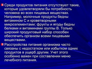 Среди продуктов питания отсутствуют такие,
которые удовлетворяли бы потребность
человека во всех пищевых веществах.
Например, молочные продукты бедны
витамином С и кроветворными
микроэлементами; фрукты и ягоды бедны
белками и витаминами группы В. Только
широкий продуктовый набор способен
обеспечить организм всеми пищевыми
веществами.
Расстройства питания организма часто
связаны с недостатком или избытком одних
продуктов в ущерб другим. Учет этого
особенно важен при составлении меню
лечебного питания.
 
