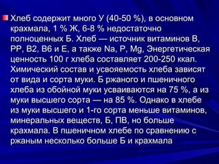 Хлеб содержит много У (40-50 %), в основном
крахмала, 1 % Ж, 6-8 % недостаточно
полноценных Б. Хлеб — источник витаминов В,
РР, В2, В6 и Е, а также Na, P, Mg, Энергетическая
ценность 100 г хлеба составляет 200-250 ккал.
Химический состав и усвояемость хлеба зависят
от вида и сорта муки. Б ржаного и пшеничного
хлеба из обойной муки усваиваются на 75 %, а из
муки высшего сорта — на 85 %. Однако в хлебе
из муки высшего и 1-го сорта меньше витаминов,
минеральных веществ, Б, ПВ, но больше
крахмала. В пшеничном хлебе по сравнению с
ржаным несколько больше Б и крахмала
 