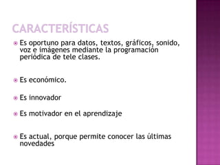    Es oportuno para datos, textos, gráficos, sonido,
    voz e imágenes mediante la programación
    periódica de tele clases.


   Es económico.

   Es innovador

   Es motivador en el aprendizaje


   Es actual, porque permite conocer las últimas
    novedades
 