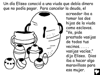 Un día Eliseo conoció a una viuda que debía dinero
que no podía pagar. Para cancelar la deuda, el
                                   acreedor iba a
                                   tomar los dos
                                   hijos de la viuda
                                   como esclavos.
                                   “Ve, pide
                                   prestado vasijas
                                   de todos tus
                                   vecinos. . . . .
                                   vasijas vacías,”
                                   dijo Eliseo. Dios
                                   iba a hacer algo
                                   maravilloso para
                                   esa mujer.
 