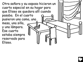Otra señora y su esposo hicieron un
cuarto especial en su hogar para
que Eliseo se quedara allí cuando
pasaba. En el cuarto
pusieron una cama, una
mesa, una silla,
y una lámpara.
Ese cuarto
estaba siempre
reservado para
Eliseo.
 