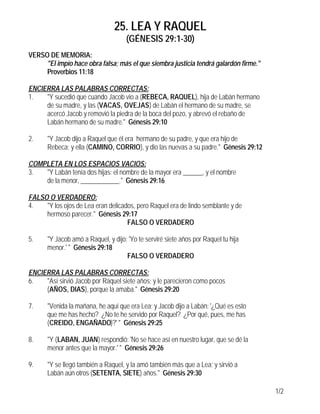 25. LEA Y RAQUEL
                                    (GÉNESIS 29:1-30)
VERSO DE MEMORIA:
     "El impío hace obra falsa; más el que siembra justicia tendrá galardón firme."
     Proverbios 11:18

ENCIERRA LAS PALABRAS CORRECTAS:
1.   "Y sucedió que cuando Jacob vio a (REBECA, RAQUEL), hija de Labán hermano
     de su madre, y las (VACAS, OVEJAS) de Labán el hermano de su madre, se
     acercó Jacob y removió la piedra de la boca del pozo, y abrevó el rebaño de
     Labán hermano de su madre." Génesis 29:10

2.    "Y Jacob dijo a Raquel que él era hermano de su padre, y que era hijo de
      Rebeca; y ella (CAMINO, CORRIO), y dio las nuevas a su padre." Génesis 29:12

COMPLETA EN LOS ESPACIOS VACIOS:
3.  "Y Labán tenía dos hijas: el nombre de la mayor era ______, y el nombre
    de la menor, ____________." Génesis 29:16

FALSO O VERDADERO:
4.   "Y los ojos de Lea eran delicados, pero Raquel era de lindo semblante y de
     hermoso parecer." Génesis 29:17
                                    FALSO O VERDADERO

5.    "Y Jacob amó a Raquel, y dijo: 'Yo te serviré siete años por Raquel tu hija
      menor.' " Génesis 29:18
                                    FALSO O VERDADERO

ENCIERRA LAS PALABRAS CORRECTAS:
6.   "Así sirvió Jacob por Raquel siete años; y le parecieron como pocos
     (AÑOS, DIAS), porque la amaba." Génesis 29:20

7.    "Venida la mañana, he aquí que era Lea; y Jacob dijo a Labán: '¿Qué es esto
      que me has hecho? ¿No te he servido por Raquel? ¿Por qué, pues, me has
      (CREIDO, ENGAÑADO)?' " Génesis 29:25

8.    "Y (LABAN, JUAN) respondió: 'No se hace así en nuestro lugar, que se dé la
      menor antes que la mayor.' " Génesis 29:26

9.    "Y se llegó también a Raquel, y la amó también más que a Lea; y sirvió a
      Labán aún otros (SETENTA, SIETE) años." Génesis 29:30

                                                                                      1/2
 