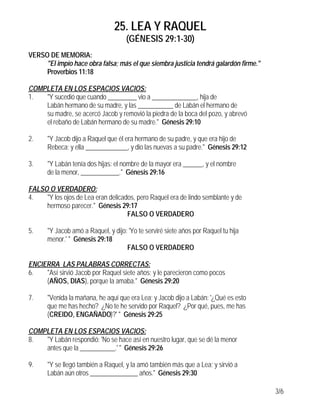 25. LEA Y RAQUEL
                                    (GÉNESIS 29:1-30)
VERSO DE MEMORIA:
     "El impío hace obra falsa; más el que siembra justicia tendrá galardón firme."
     Proverbios 11:18

COMPLETA EN LOS ESPACIOS VACIOS:
1.  "Y sucedió que cuando _________ vio a ______________, hija de
    Labán hermano de su madre, y las ___________ de Labán el hermano de
    su madre, se acercó Jacob y removió la piedra de la boca del pozo, y abrevó
    el rebaño de Labán hermano de su madre." Génesis 29:10

2.    "Y Jacob dijo a Raquel que él era hermano de su padre, y que era hijo de
      Rebeca; y ella _____________, y dio las nuevas a su padre." Génesis 29:12

3.    "Y Labán tenía dos hijas: el nombre de la mayor era ______, y el nombre
      de la menor, ____________." Génesis 29:16

FALSO O VERDADERO:
4.   "Y los ojos de Lea eran delicados, pero Raquel era de lindo semblante y de
     hermoso parecer." Génesis 29:17
                                    FALSO O VERDADERO

5.    "Y Jacob amó a Raquel, y dijo: 'Yo te serviré siete años por Raquel tu hija
      menor.' " Génesis 29:18
                                    FALSO O VERDADERO

ENCIERRA LAS PALABRAS CORRECTAS:
6.   "Así sirvió Jacob por Raquel siete años; y le parecieron como pocos
     (AÑOS, DIAS), porque la amaba." Génesis 29:20

7.    "Venida la mañana, he aquí que era Lea; y Jacob dijo a Labán: '¿Qué es esto
      que me has hecho? ¿No te he servido por Raquel? ¿Por qué, pues, me has
      (CREIDO, ENGAÑADO)?' " Génesis 29:25

COMPLETA EN LOS ESPACIOS VACIOS:
8.  "Y Labán respondió: 'No se hace así en nuestro lugar, que se dé la menor
    antes que la ___________.' " Génesis 29:26

9.    "Y se llegó también a Raquel, y la amó también más que a Lea; y sirvió a
      Labán aún otros _______________ años." Génesis 29:30

                                                                                      3/6
 