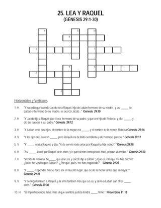 25. LEA Y RAQUEL
                                             (GÉNESIS 29:1-30)

                          4                             5             10

                                                8



                  6                                                    7




                                                9                      1

                  2




                                         3


Horizontales y Verticales
1. H    "Y sucedió que cuando Jacob vio a Raquel, hija de Labán hermano de su madre , y las _____ de
        Labán el hermano de su madre, se acercó Jacob..." Génesis 29:10

2. H    "Y Jacob dijo a Raquel que él era hermano de su padre, y que era hijo de Rebeca; y ella _____, y
        dio las nuevas a su padre." Génesis 29:12

3. H    "Y Labán tenía dos hijas; el nombre de la mayor era _____, y el nombre de la menor, Rebeca.Génesis 29:16

4. V    "Y los ojos de Lea eran _____, pero Raquel era de lindo semblante y de hermoso parecer." Génesis 29:17

5. V    "Y _____ amó a Raquel, y dijo: 'Yo te serviré siete años por Raquel tu hija menor.' " Génesis 29:18

6. H    "Así _____ Jacob por Raquel siete años; y le parecieron como pocos años, porque la amaba." Génesis 29:20

7. H    "Venida la mañana, he_____ que era Lea; y Jacob dijo a Labán: '¿Qué es esto que me has hecho?
        ¿No te he servido por Raquel? ¿Por qué, pues, me has engañado?' " Génesis 29:25

8. H    "Y _____ respondió: 'No se hace así en nuestro lugar, que se dé la menor antes que la mayor.' "
        Génesis 29:26

9. V    "Y se llegó también a Raquel, y la amó también más que a Lea; y sirvió a Labán aún otros _____
        años." Génesis 29:30

10. H   "El impío hace obra falsa; más el que siembra justicia tendrá _____ firme." Proverbios 11:18
 