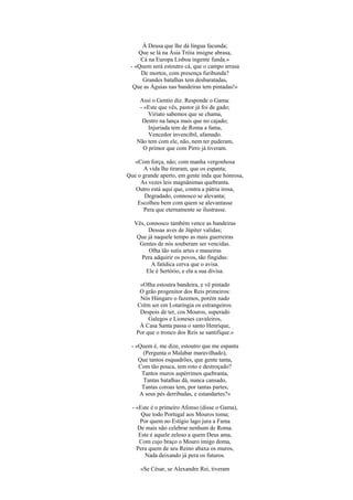 À Deusa que lhe dá língua facunda;
    Que se lá na Ásia Tróia insigne abrasa,
     Cá na Europa Lisboa ingente funda.»
 - «Quem será estoutro cá, que o campo arrasa
     De mortos, com presença furibunda?
      Grandes batalhas tem desbaratadas,
  Que as Águias nas bandeiras tem pintadas!»

     Assi o Gentio diz. Responde o Gama:
     - «Este que vês, pastor já foi de gado;
         Viriato sabemos que se chama,
      Destro na lança mais que no cajado;
         Injuriada tem de Roma a fama,
         Vencedor invencíbil, afamado.
    Não tem com ele, não, nem ter puderam,
       O primor que com Pirro já tiveram.

   «Com força, não; com manha vergonhosa
      A vida lhe tiraram, que os espanta;
Que o grande aperto, em gente inda que honrosa,
     As vezes leis magnânimas quebranta.
   Outro está aqui que, contra a pátria irosa,
       Degradado, connosco se alevanta;
    Escolheu bem com quem se alevantasse
      Pera que eternamente se ilustrasse.

   Vês, connosco também vence as bandeiras
         Dessas aves de Júpiter validas;
    Que já naquele tempo as mais guerreiras
     Gentes de nós souberam ser vencidas.
         Olha tão sutis artes e maneiras
     Pera adquirir os povos, tão fingidas:
          A fatídica cerva que o avisa.
        Ele é Sertório, e ela a sua divisa.

    «OIha estoutra bandeira, e vê pintado
    O grão progenitor dos Reis primeiros:
    Nós Húngaro o fazemos, porém nado
   Crêm ser em Lotaríngia os estrangeiros.
    Despois de ter, cos Mouros, superado
        Galegos e Lioneses cavaleiros,
    À Casa Santa passa o santo Henrique,
   Por que o tronco dos Reis se santifique.»

 - «Quem é, me dize, estoutro que me espanta
     (Pergunta o Malabar maravilhado),
    Que tantos esquadrões, que gente tanta,
    Com tão pouca, tem roto e destroçado?
     Tantos muros aspérrimos quebranta,
     Tantas batalhas dá, nunca cansado,
     Tantas coroas tem, por tantas partes,
    A seus pés derribadas, e estandartes?»

  - «Este é o primeiro Afonso (disse o Gama),
      Que todo Portugal aos Mouros toma;
      Por quem no Estígio lago jura a Fama
     De mais não celebrar nenhum de Roma.
     Este é aquele zeloso a quem Deus ama,
     Com cujo braço o Mouro imigo doma,
    Pera quem de seu Reino abaxa os muros,
        Nada deixando já pera os futuros.

     «Se César, se Alexandre Rei, tiveram
 