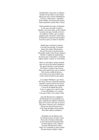 Da falta deles, logo entre os milhores
  Sentido foi que estão no mar retidos.
 Mas já nas naus os bons trabalhadores
   Volvem o cabrestante e, repartidos
 Pelo trabalho, uns puxam pela amarra,
 Outros quebram co peito duro a barra,

 Outros pendem da verga e já desatam
   A vela, que com grita se soltava,
Quando, com maior grita, ao Rei relatam
 A pressa com que a armada se levava.
  As mulheres e filhos, que se matam,
 Daqueles que vão presos, onde estava
 O Samorim se aqueixam que perdidos
 Uns têm os pais, as outras os maridos.


   Manda logo os feitores Lusitanos
  Com toda sua fazenda, livremente,
    Apesar dos imigos Maumetanos,
  Por que lhe torne a sua presa gente.
Desculpas manda o Rei de seus enganos;
   Recebe o Capitão de melhormente
 Os presos que as desculpas e, tornando
Alguns negros, se parte, as velas dando.

 Parte-se costa abaxo, porque entende
 Que em vão co Rei gentio trabalhava
  Em querer dele paz, a qual pretende
  Por firmar o comércio que tratava;
 Mas como aquela terra, que se estende
    Pela Aurora, sabida já deixava,
  Com estas novas torna à pátria cara,
 Certos sinais levando do que achara.

  Leva alguns Malabares, que tomou
Per força, dos que o Samorim mandara
 Quando os presos feitores lhe tornou;
 Leva pimenta ardente, que comprara;
   A seca flor de Banda não ficou;
 A noz e o negro cravo, que faz clara
   A nova ilha Maluco, co a canela
 Com que Ceilão é rica, ilustre e bela.

  Isto tudo lhe houvera a diligência
 De Monçaide fiel, que também leva,
Que, inspirado de Angélica influência,
Quer no livro de Cristo que se escreva.
Oh, ditoso Africano, que a clemência
  Divina assi tirou de escura treva,
 E tão longe da pátria achou maneira
    Pera subir à pátria verdadeira!


    Apartadas assi da ardente costa
  As venturosas naus, levando a proa
   Pera onde a Natureza tinha posta
  A meta Austrina da Esperança Boa,
   Levando alegres novas e reposta
    Da parte Oriental pera Lisboa,
 Outra vez cometendo os duros medos
   Do mar incerto, tímidos e ledos.
 
