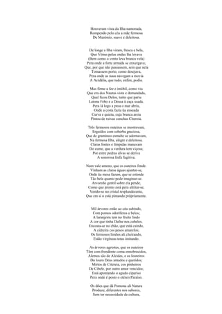 Houveram vista da Ilha namorada,
   Rompendo pelo céu a mãe fermosa
    De Menónio, suave e deleitosa.


   De longe a Ilha viram, fresca e bela,
    Que Vénus pelas ondas lha levava
  (Bem como o vento leva branca vela)
 Pera onde a forte armada se enxergava;
Que, por que não passassem, sem que nela
    Tomassem porto, como desejava,
   Pera onde as naus navegam a movia
   A Acidália, que tudo, enfim, podia.

  Mas firme a fez e imóbil, como viu
 Que era dos Nautas vista e demandada,
   Qual ficou Delos, tanto que pariu
  Latona Febo e a Deusa à caça usada.
    Pera lá logo a proa o mar abriu,
     Onde a costa fazia üa enseada
   Curva e quieta, cuja branca areia
   Pintou de ruivas conchas Citereia.

 Três fermosos outeiros se mostravam,
    Erguidos com soberba graciosa,
Que de gramíneo esmalte se adornavam,
  Na fermosa Ilha, alegre e deleitosa.
  Claras fontes e límpidas manavam
  Do cume, que a verdura tem viçosa;
    Por entre pedras alvas se deriva
       A sonorosa linfa fugitiva.

Num vale ameno, que os outeiros fende.
  Vinham as claras águas ajuntar-se,
 Onde üa mesa fazem, que se estende
  Tão bela quanto pode imaginar-se.
   Arvoredo gentil sobre ela pende,
 Como que pronto está pera afeitar-se,
  Vendo-se no cristal resplandecente,
Que em si o está pintando pròpriamente.


   Mil árvores estão ao céu subindo,
    Com pomos odoríferos e belos;
    A laranjeira tem no fruito lindo
  A cor que tinha Dafne nos cabelos.
  Encosta-se no chão, que está caindo,
    A cidreira cos pesos amarelos;
   Os fermosos limões ali cheirando,
    Estão virgíneas tetas imitando.

   As árvores agrestes, que os outeiros
 Têm com frondente coma ennobrecidos,
  Álemos são de Alcides, e os loureiros
   Do louro Deus amados e queridos;
    Mirtos de Citereia, cos pinheiros
  De Cibele, por outro amor vencidos;
    Está apontando o agudo cipariso
   Pera onde é posto o etéreo Paraíso.

   Os dões que dá Pomona ali Natura
    Produze, diferentes nos sabores,
    Sem ter necessidade de cultura,
 