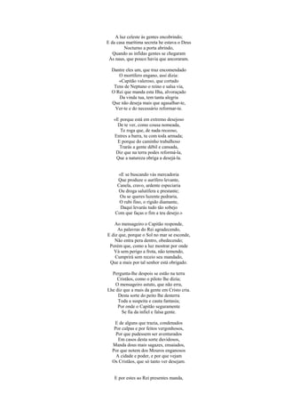 A luz celeste às gentes encobrindo;
E da casa marítima secreta he estava o Deus
         Nocturno a porta abrindo,
   Quando as infidas gentes se chegaram
 Às naus, que pouco havia que ancoraram.

  Dantre eles um, que traz encomendado
     O mortífero engano, assi dizia:
     «Capitão valeroso, que cortado
   Tens de Neptuno o reino e salsa via,
  O Rei que manda esta Ilha, alvoraçado
     Da vinda tua, tem tanta alegria
  Que não deseja mais que agasalhar-te,
   Ver-te e do necessário reformar-te.

   «E porque está em extremo desejoso
     De te ver, como cousa nomeada,
      Te roga que, de nada receoso,
   Entres a barra, tu com toda armada;
     E porque do caminho trabalhoso
      Trarás a gente débil e cansada,
    Diz que na terra podes reformá-la,
    Que a natureza obriga a desejá-la.


     «E se buscando vás mercadoria
     Que produze o aurífero levante,
     Canela, cravo, ardente especiaria
     Ou droga salutífera e prestante;
      Ou se queres luzente pedraria,
      O rubi fino, o rígido diamante,
      Daqui levarás tudo tão sobejo
    Com que faças o fim a teu desejo.»

   Ao mensageiro o Capitão responde,
     As palavras do Rei agradecendo,
E diz que, porque o Sol no mar se esconde,
   Não entra pera dentro, obedecendo;
 Porém que, como a luz mostrar por onde
   Vá sem perigo a frota, não temendo,
    Cumprirá sem receio seu mandado,
 Que a mais por tal senhor está obrigado.

  Pergunta-lhe despois se estão na terra
    Cristãos, como o piloto lhe dizia;
    O mensageiro astuto, que não erra,
Lhe diz que a mais da gente em Cristo cria.
     Desta sorte do peito lhe desterra
     Toda a suspeita e cauta fantasia;
     Por onde o Capitão seguramente
       Se fia da infiel e falsa gente.

   E de alguns que trazia, condenados
   Por culpas e por feitos vergonhosos,
    Por que pudessem ser aventurados
     Em casos desta sorte duvidosos,
  Manda dous mais sagazes, ensaiados,
  Por que notem dos Mouros enganosos
    A cidade e poder, e por que vejam
  Os Cristãos, que só tanto ver desejam.


   E por estes ao Rei presentes manda,
 