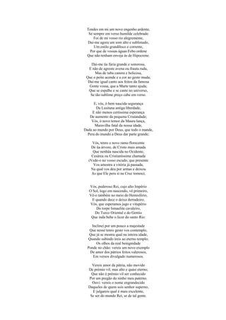 Tendes em mi um novo engenho ardente,
  Se sempre em verso humilde celebrado
     Foi de mi vosso rio alegremente,
 Dai-me agora um som alto e sublimado,
     Um estilo grandíloco e corrente,
   Por que de vossas águas Febo ordene
 Que não tenham enveja às de Hipocrene.

    Dai-me üa fúria grande e sonorosa,
   E não de agreste avena ou frauta ruda,
       Mas de tuba canora e belicosa,
 Que o peito acende e a cor ao gesto muda;
  Dai-me igual canto aos feitos da famosa
   Gente vossa, que a Marte tanto ajuda;
  Que se espalhe e se cante no universo,
    Se tão sublime preço cabe em verso.

      E, vós, ó bem nascida segurança
       Da Lusitana antiga liberdade,
     E não menos certíssima esperança
   De aumento da pequena Cristandade;
    Vós, ó novo temor da Maura lança,
      Maravilha fatal da nossa idade,
Dada ao mundo por Deus, que todo o mande,
  Pera do mundo a Deus dar parte grande;

    Vós, tenro e novo ramo florecente
   De üa árvore, de Cristo mais amada
     Que nenhüa nascida no Ocidente,
    Cesárea ou Cristianíssima chamada
  (Vede-o no vosso escudo, que presente
     Vos amostra a vitória já passada,
   Na qual vos deu por armas e deixou
    As que Ele pera si na Cruz tomou);


   Vós, poderoso Rei, cujo alto Império
   O Sol, logo em nascendo, vê primeiro,
   Vê-o também no meio do Hemisfério,
     E quando dece o deixa derradeiro;
    Vós, que esperamos jugo e vitupério
       Do torpe Ismaelita cavaleiro,
      Do Turco Oriental e do Gentio
    Que inda bebe o licor do santo Rio:

    Inclinei por um pouco a majestade
   Que nesse tenro gesto vos contemplo,
   Que já se mostra qual na inteira idade,
  Quando subindo ireis ao eterno templo;
       Os olhos da real benignidade
  Ponde no chão: vereis um novo exemplo
   De amor dos pátrios feitos valerosos,
     Em versos divulgado numerosos.

    Vereis amor da pátria, não movido
  De prémio vil, mas alto e quási eterno;
   Que não é prémio vil ser conhecido
  Por um pregão do ninho meu paterno.
    Ouvi: vereis o nome engrandecido
  Daqueles de quem sois senhor superno,
    E julgareis qual é mais excelente,
   Se ser do mundo Rei, se de tal gente.
 
