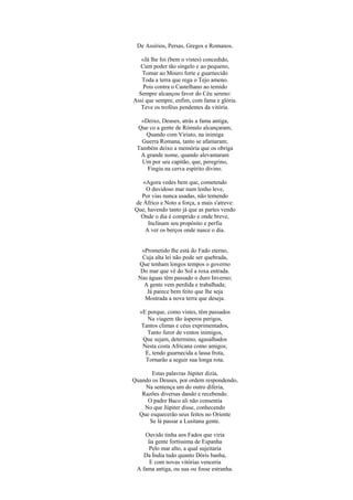 De Assírios, Persas, Gregos e Romanos.

   «Já lhe foi (bem o vistes) concedido,
   Cum poder tão singelo e ao pequeno,
   Tomar ao Mouro forte e guarnecido
   Toda a terra que rega o Tejo ameno.
    Pois contra o Castelhano ao temido
  Sempre alcançou favor do Céu sereno:
Assi que sempre, enfim, com fama e glória.
   Teve os troféus pendentes da vitória.

  «Deixo, Deuses, atrás a fama antiga,
 Que co a gente de Rómulo alcançaram,
    Quando com Viriato, na inimiga
   Guerra Romana, tanto se afamaram;
 Também deixo a memória que os obriga
  A grande nome, quando alevantaram
   Um por seu capitão, que, peregrino,
    Fingiu na cerva espírito divino.

   «Agora vedes bem que, cometendo
    O duvidoso mar num lenho leve,
  Por vias nunca usadas, não temendo
de Áfrico e Noto a força, a mais s'atreve:
Que, havendo tanto já que as partes vendo
  Onde o dia é comprido e onde breve,
     Inclinam seu propósito e perfia
    A ver os berços onde nasce o dia.


   «Prometido lhe está do Fado eterno,
   Cuja alta lei não pode ser quebrada,
  Que tenham longos tempos o governo
   Do mar que vê do Sol a roxa entrada.
  Nas águas têm passado o duro Inverno;
    A gente vem perdida e trabalhada;
     Já parece bem feito que lhe seja
    Mostrada a nova terra que deseja.

  «E porque, como vistes, têm passados
     Na viagem tão ásperos perigos,
   Tantos climas e céus exprimentados,
     Tanto furor de ventos inimigos,
   Que sejam, determino, agasalhados
   Nesta costa Africana como amigos;
    E, tendo guarnecida a lassa frota,
    Tornarão a seguir sua longa rota.

       Estas palavras Júpiter dizia,
Quando os Deuses, por ordem respondendo,
    Na sentença um do outro diferia,
   Razões diversas dando e recebendo.
     O padre Baco ali não consentia
    No que Júpiter disse, conhecendo
  Que esquecerão seus feitos no Oriente
      Se lá passar a Lusitana gente.

    Ouvido tinha aos Fados que viria
     üa gente fortíssima de Espanha
     Pelo mar alto, a qual sujeitaria
    Da Índia tudo quanto Dóris banha,
     E com novas vitórias venceria
 A fama antiga, ou sua ou fosse estranha.
 