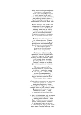 «Disse então a Veloso um companheiro
       (Começando-se todos a sorrir):
   - «Oulá, Veloso amigo! Aquele outeiro
      É milhor de decer que de subir!»
  - «Si, é (responde o ousado aventureiro);
     Mas, quando eu pera cá vi tantos vir
   Daqueles cães, depressa um pouco vim,
 Por me lembrar que estáveis cá sem mim.»

   «Contou então que, tanto que passaram
   Aquele monte os negros de quem falo,
    Avante mais passar o não deixaram,
    Querendo, se não torna, ali matá-lo;
    E tornando-se, logo se emboscaram,
     Por que, saindo nós pera tomá-lo,
   Nos pudessem mandar ao reino escuro,
    Por nos roubarem mais a seu seguro.

    «Porém já cinco Sóis eram passados
     Que dali nos partíramos, cortando
   Os mares nunca d'outrem navegados,
   Pròsperamente os ventos assoprando,
   Quando üa noute, estando descuidados
       Na cortadora proa vigiando,
      üa nuvem que os ares escurece,
      Sobre nossas cabeças aparece.

     «Tão temerosa vinha e carregada,
  Que pôs nos corações um grande medo;
  Bramindo, o negro mar de longe brada,
  Como se desse em vão nalgum rochedo.
     - «Ó Potestade (disse) sublimada:
    Que ameaço divino ou que segredo
    Este clima e este mar nos apresenta,
   Que mor cousa parece que tormenta?»

     «Não acabava, quando üa figura
   Se nos mostra no ar, robusta e válida,
    De disforme e grandíssima estatura;
   O rosto carregado, a barba esquálida,
      Os olhos encovados, e a postura
   Medonha e má e a cor terrena e pálida;
    Cheios de terra e crespos os cabelos,
     A boca negra, os dentes amarelos.

«Tão grande era de membros que bem posso
    Certificar-te que este era o segundo
     De Rodes estranhíssimo Colosso,
  Que um dos sete milagres foi do mundo.
Cum tom de voz nos fala, horrendo e grosso,
    Que pareceu sair do mar profundo.
     Arrepiam-se as carnes e o cabelo,
   A mi e a todos, só de ouvi-lo e vê-lo!

«E disse: - «Ó gente ousada, mais que quantas
   No mundo cometeram grandes cousas,
   Tu, que por guerras cruas, tais e tantas,
    E por trabalhos vãos nunca repousas,
    Pois os vedados términos quebrantas
    E navegar meus longos mares ousas,
Que eu tanto tempo há já que guardo e tenho,
 Nunca arados d'estranho ou próprio lenho;
 