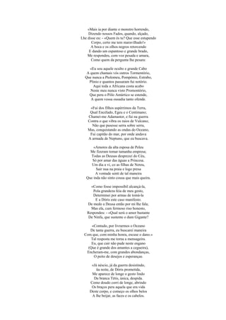 «Mais ia por diante o monstro horrendo,
    Dizendo nossos Fados, quando, alçado,
Lhe disse eu: - «Quem és tu? Que esse estupendo
      Corpo, certo me tem maravilhado!»
      A boca e os olhos negros retorcendo
     E dando um espantoso e grande brado,
    Me respondeu, com voz pesada e amara,
      Como quem da pergunta lhe pesara:

     «Eu sou aquele oculto e grande Cabo
   A quem chamais vós outros Tormentório,
  Que nunca a Ptolomeu, Pompónio, Estrabo,
    Plinio e quantos passaram fui notório.
      Aqui toda a Africana costa acabo
     Neste meu nunca visto Promontório,
    Que pera o Pólo Antártico se estende,
     A quem vossa ousadia tanto ofende.

     «Fui dos filhos aspérrimos da Terra,
     Qual Encélado, Egeu e o Centimano;
    Chamei-me Adamastor, e fui na guerra
    Contra o que vibra os raios de Vulcano;
      Não que pusesse serra sobre serra,
    Mas, conquistando as ondas do Oceano,
     Fui capitão do mar, por onde andava
    A armada de Neptuno, que eu buscava.

       «Amores da alta esposa de Peleu
     Me fizeram tomar tamanha empresa;
     Todas as Deusas desprezei do Céu,
      Só por amar das águas a Princesa.
      Um dia a vi, co as filhas de Nereu,
         Sair nua na praia e logo presa
        A vontade senti de tal maneira
   Que inda não sinto cousa que mais queira.

     «Como fosse impossíbil alcançá-la,
       Pola grandeza feia de meu gesto,
      Determinei por armas de tomá-la
        E a Dóris este caso manifesto.
   De medo a Deusa então por mi lhe fala;
     Mas ela, cum fermoso riso honesto,
   Respondeu: - «Qual será o amor bastante
    De Ninfa, que sustente o dum Gigante?

      «Contudo, por livrarmos o Oceano
     De tanta guerra, eu buscarei maneira
  Com que, com minha honra, escuse o dano.»
     Tal resposta me torna a mensageira.
      Eu, que cair não pude neste engano
    (Que é grande dos amantes a cegueira),
   Encheram-me, com grandes abondanças,
       O peito de desejos e esperanças.

      «Já néscio, já da guerra desistindo,
         üa noite, de Dóris prometida,
      Me aparece de longe o gesto lindo
       Da branca Tétis, única, despida.
     Como doudo corri de longe, abrindo
      Os braços pera aquela que era vida
     Deste corpo, e começo os olhos belos
      A lhe beijar, as faces e os cabelos.
 