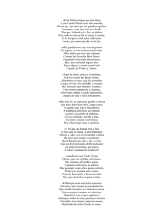 «Pela Arábica língua que mal falam
   E que Fernão Martins mui bem entende,
Dizem que, por naus que em grandeza igualam
    As nossas, o seu mar se corta e fende;
   Mas que, lá donde sai o Sol, se abalam
 Pera onde a costa ao Sul se alarga e estende,
    E do Sul pera o Sol, terra onde havia
     Gente, assi como nós, da cor do dia.

   «Mui grandemente aqui nos alegrámos
   Co a gente, e com as novas muito mais.
     Pelos sinais que neste rio achámos
     O nome lhe ficou dos Bons Sinais.
    Um padrão nesta terra alevantámos,
      Que, pera assinalar lugares tais,
     Trazia alguns; o nome tem do belo
        Guiador de Tobias a Gabelo.

     «Aqui de limos, cascas e d'ostrinhos,
      Nojosa criação das águas fundas,
    Alimpámos as naus, que dos caminhos
   Longos do mar vêm sórdidas e imundas.
    Dos hóspedes que tínhamos vizinhos,
     Com mostras aprazíveis e jocundas,
   Houvemos sempre o usado mantimento,
     Limpos de todo o falso pensamento.

 «Mas não foi, da esperança grande e imensa
  Que nesta terra houvemos, limpa e pura
     A alegria; mas logo a recompensa
    A Ramnúsia com nova desventura.
      Assi no Céu sereno se dispensa;
     Co esta condição, pesada e dura,
      Nacemos: o pesar terá firmeza,
     Mas o bem logo muda a natureza.

     «E foi que, de doença crua e feia,
   A mais que eu nunca vi, desempararam
  Muitos a vida, e em terra estranha e alheia
     Os ossos pera sempre sepultaram.
    Quem haverá que, sem o ver, o creia,
  Que tão disformemente ali lhe incharam
      As gingivas na boca, que crecia
      A carne e juntamente apodrecia?

       «Apodrecia cum fétido e bruto
   Cheiro, que o ar vizinho inficionava.
      Não tínhamos ali médico astuto,
      Cirurgião sutil menos se achava;
  Mas qualquer, neste ofício pouco instruto,
      Pela carne já podre assi cortava
   Como se fora morta, e bem convinha,
    Pois que morto ficava quem a tinha.

   «Enfim que nesta incógnita espessura
  Deixámos pera sempre os companheiros
 Que em tal caminho e em tanta desventura
   Foram sempre connosco aventureiros.
     Quão fácil é ao corpo a sepultura!
 Quaisquer ondas do mar, quaisquer outeiros
  Estranhos, assi mesmo como aos nossos,
   Receberão de todo o Ilustre os ossos.
 