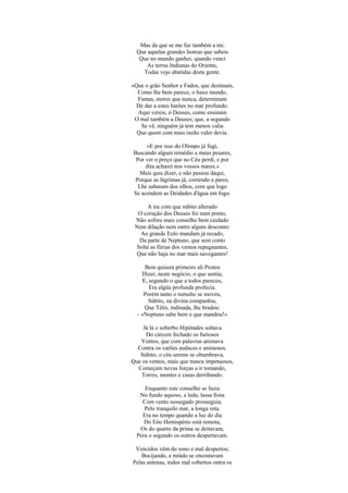 Mas da que se me faz também a mi;
  Que aquelas grandes honras que sabeis
   Que no mundo ganhei, quando venci
      As terras Indianas do Oriente,
    Todas vejo abatidas desta gente.

«Que o grão Senhor e Fados, que destinam,
  Como lhe bem parece, o baxo mundo,
  Famas, mores que nunca, determinam
  De dar a estes barões no mar profundo.
  Aqui vereis, ó Deuses, como ensinam
 O mal também a Deuses; que, a segundo
   Se vê, ninguém já tem menos valia
  Que quem com mais razão valer devia.

     «E por isso do Olimpo já fugi,
Buscando algum remédio a meus pesares,
 Por ver o preço que no Céu perdi, e por
     dita acharei nos vossos mares.»
   Mais quis dizer, e não passou daqui,
 Porque as lágrimas já, correndo a pares,
  Lhe saltaram dos olhos, com que logo
Se acendem as Deidades d'água em fogo.

      A ira com que súbito alterado
  O coração dos Deuses foi num ponto,
 Não sofreu mais conselho bem cuidado
 Nem dilação nem outro algum desconto:
   Ao grande Eolo mandam já recado,
   Da parte de Neptuno, que sem conto
 Solte as fúrias dos ventos repugnantes,
  Que não haja no mar mais navegantes!

     Bem quisera primeiro ali Proteu
    Dizer, neste negócio, o que sentia;
    E, segundo o que a todos pareceu,
       Era algüa profunda profecia.
     Porém tanto o tumulto se moveu,
      Súbito, na divina companhia,
     Que Tétis, indinada, lhe bradou:
  - «Neptuno sabe bem o que mandou!»

    Já lá o soberbo Hipótades soltava
     Do cárcere fechado os furiosos
   Ventos, que com palavras animava
  Contra os varões audaces e animosos.
   Súbito, o céu sereno se obumbrava,
Que os ventos, mais que nunca impetuosos,
  Começam novas forças a ir tomando,
   Torres, montes e casas derribando.

     Enquanto este conselho se fazia
   No fundo aquoso, a leda, lassa frota
    Com vento sossegado prosseguia,
     Pelo tranquilo mar, a longa rota.
    Era no tempo quando a luz do dia
     Do Eóo Hemispério está remota;
   Os do quarto da prima se deitavam,
  Pera o segundo os outros despertavam.

 Vencidos vêm do sono e mal despertos;
   Bocijando, a miúdo se encostavam
Pelas antenas, todos mal cobertos ontra os
 
