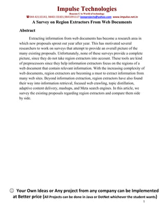 Impulse Technologies
                                      Beacons U to World of technology
        044-42133143, 98401 03301,9841091117 ieeeprojects@yahoo.com www.impulse.net.in
            A Survey on Region Extractors From Web Documents
   Abstract
          Extracting information from web documents has become a research area in
   which new proposals sprout out year after year. This has motivated several
   researchers to work on surveys that attempt to provide an overall picture of the
   many existing proposals. Unfortunately, none of these surveys provide a complete
   picture, since they do not take region extractors into account. These tools are kind
   of preprocessors since they help information extractors focus on the regions of a
   web document that contain relevant information. With the increasing complexity of
   web documents, region extractors are becoming a must to extract information from
   many web sites. Beyond information extraction, region extractors have also found
   their way into information retrieval, focused web crawling, topic distillation,
   adaptive content delivery, mashups, and Meta search engines. In this article, we
   survey the existing proposals regarding region extractors and compare them side
   by side.




  Your Own Ideas or Any project from any company can be Implemented
at Better price (All Projects can be done in Java or DotNet whichever the student wants)
                                                                                          1
 