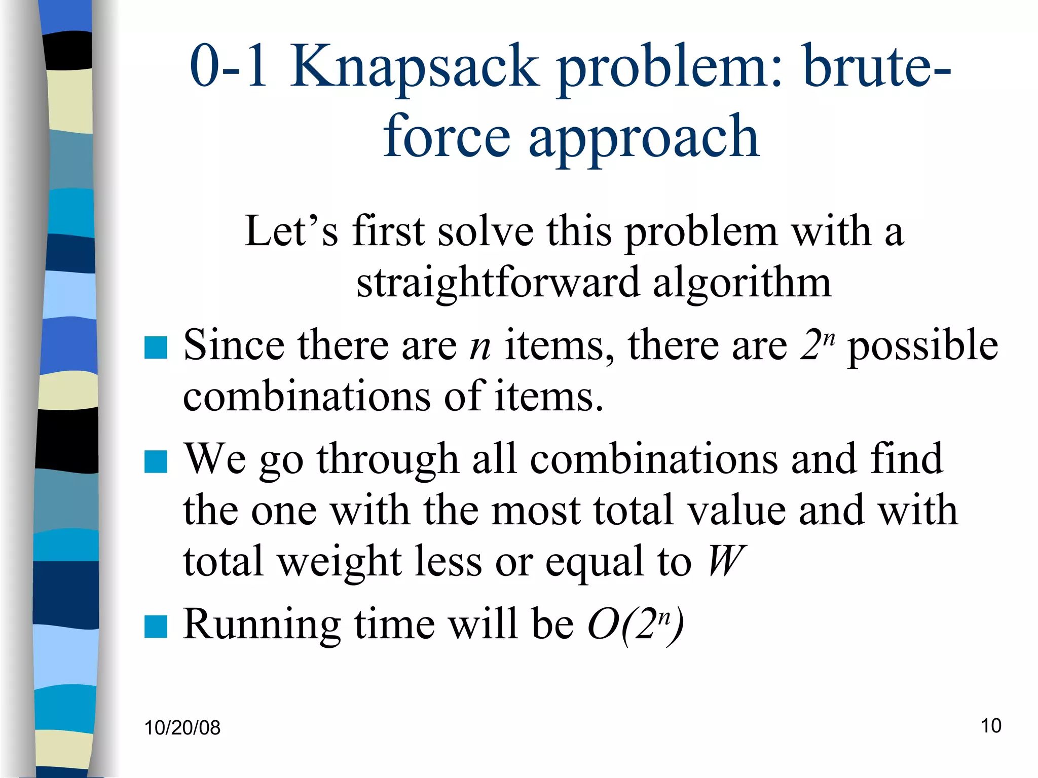0-1 Knapsack problem: brute-force approach Let’s first solve this problem with a straightforward algorithm Since there are  n  items, there are  2 n  possible combinations of items. We go through all combinations and find the one with the most total value and with total weight less or equal to  W Running time will be  O(2 n ) 