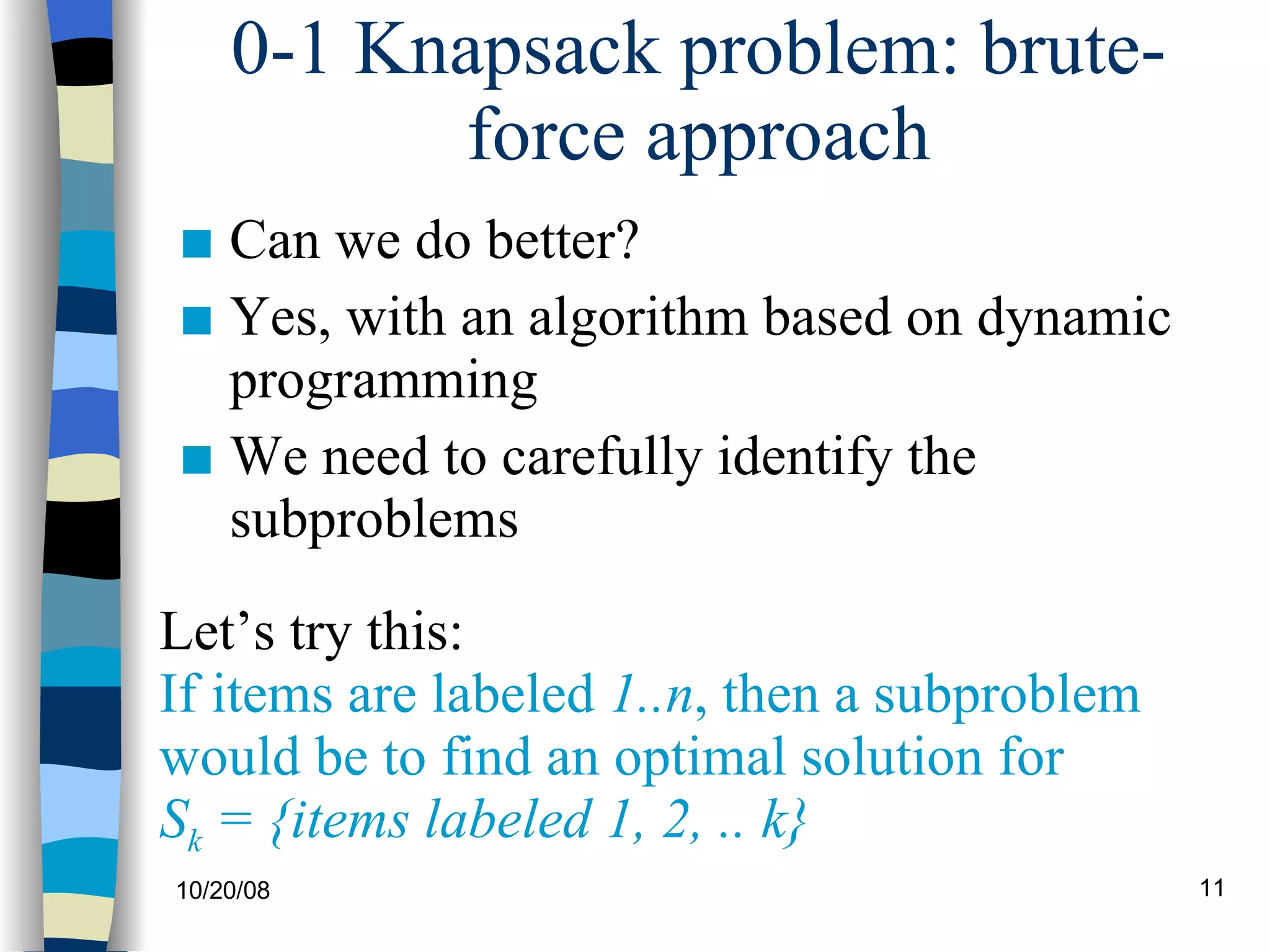 0-1 Knapsack problem: brute-force approach Can we do better?  Yes, with an algorithm based on dynamic programming We need to carefully identify the subproblems Let’s try this: If items are labeled  1..n , then a subproblem  would be to find an optimal solution for  S k  = {items labeled 1, 2, .. k} 