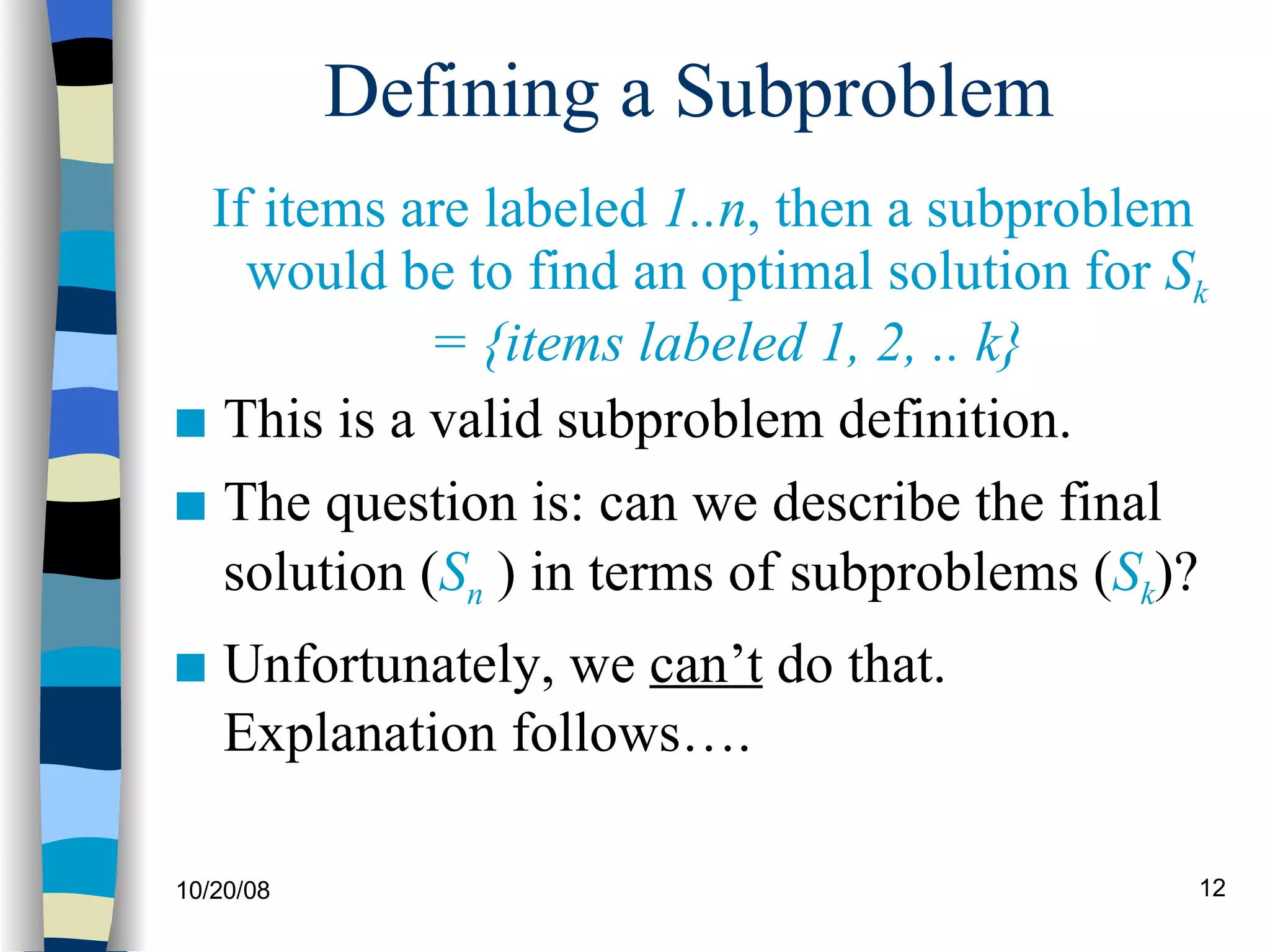 Defining a Subproblem  If items are labeled  1..n , then a subproblem would be to find an optimal solution for  S k  = {items labeled 1, 2, .. k} This is a valid subproblem definition. The question is: can we describe the final solution ( S n   ) in terms of subproblems ( S k )?  Unfortunately, we  can’t  do that. Explanation follows…. 