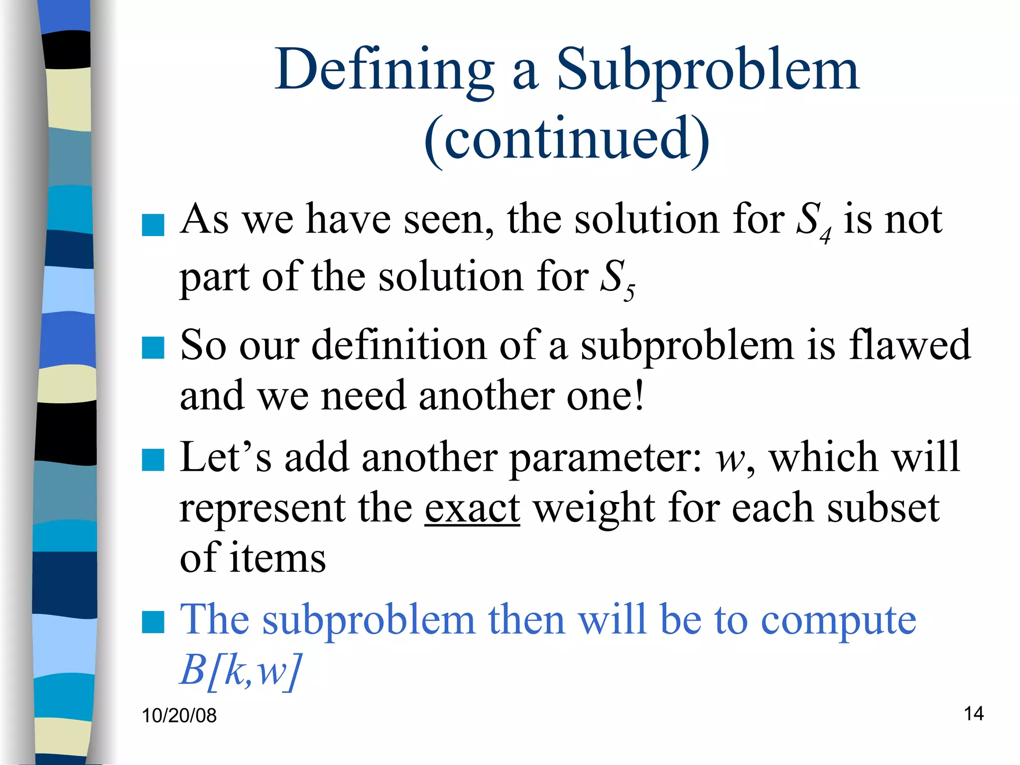 Defining a Subproblem (continued) As we have seen, the solution for  S 4  is not part of the solution for  S 5 So our definition of a subproblem is flawed and we need another one! Let’s add another parameter:  w , which will represent the  exact  weight for each subset of items The subproblem then will be to compute  B[k,w] 