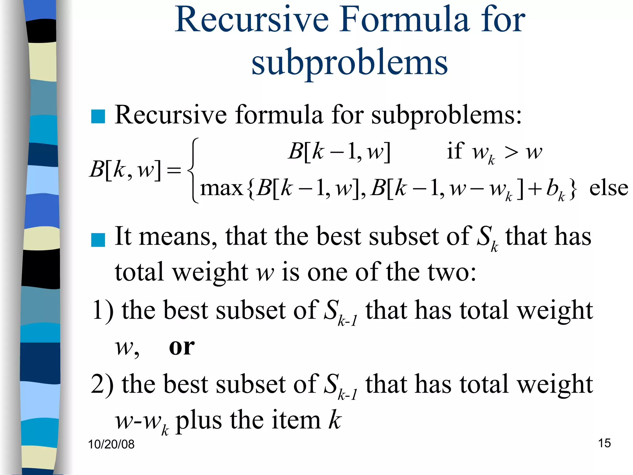Recursive Formula for subproblems It means, that the best subset of  S k  that has total weight  w  is one of the two: 1) the best subset of  S k-1  that has total weight  w ,  or 2) the best subset of  S k-1  that has total weight  w-w k  plus the item  k Recursive formula for subproblems: 