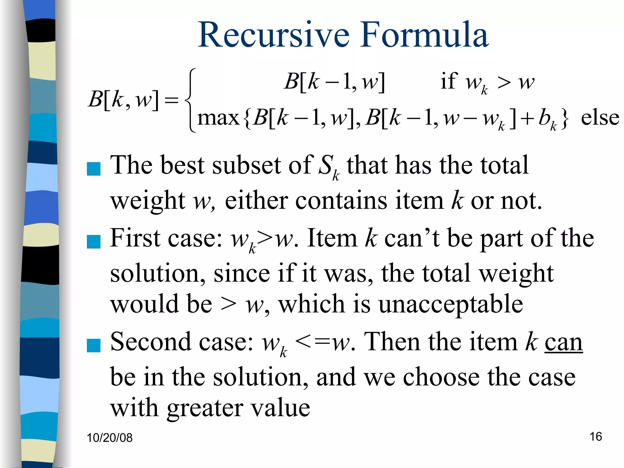 Recursive Formula The best subset of  S k  that has the total weight  w,  either contains item  k  or not. First case:  w k >w . Item  k  can’t be part of the solution, since if it was, the total weight would be  > w , which is unacceptable Second case:  w k  <=w . Then the item  k   can  be in the solution, and we choose the case with greater value 