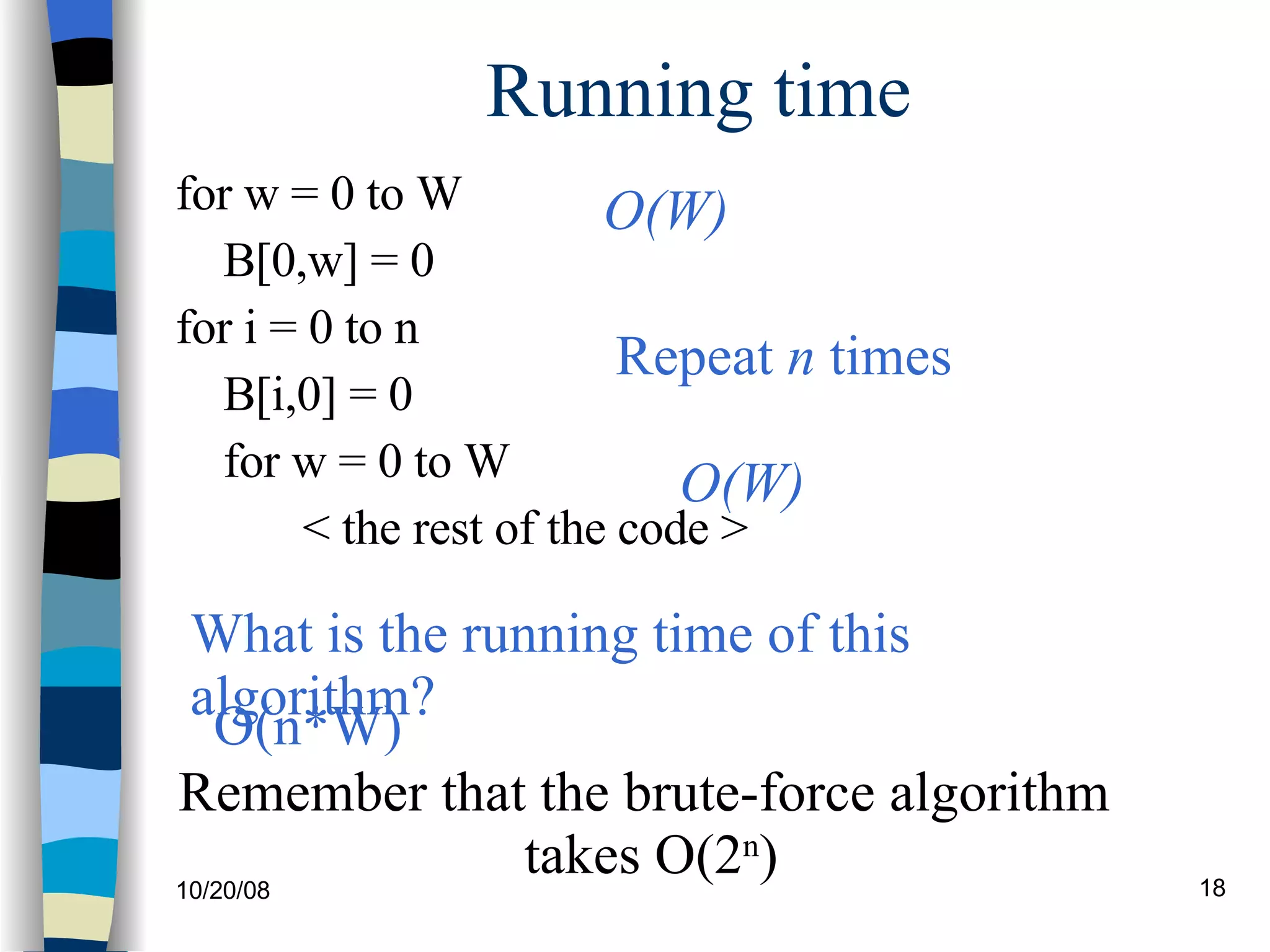 Running time for w = 0 to W B[0,w] = 0 for i = 0 to n B[i,0] = 0 for w = 0 to W < the rest of the code > What is the running time of this algorithm? O(W) O(W) Repeat  n  times O(n*W) Remember that the brute-force algorithm  takes O(2 n ) 