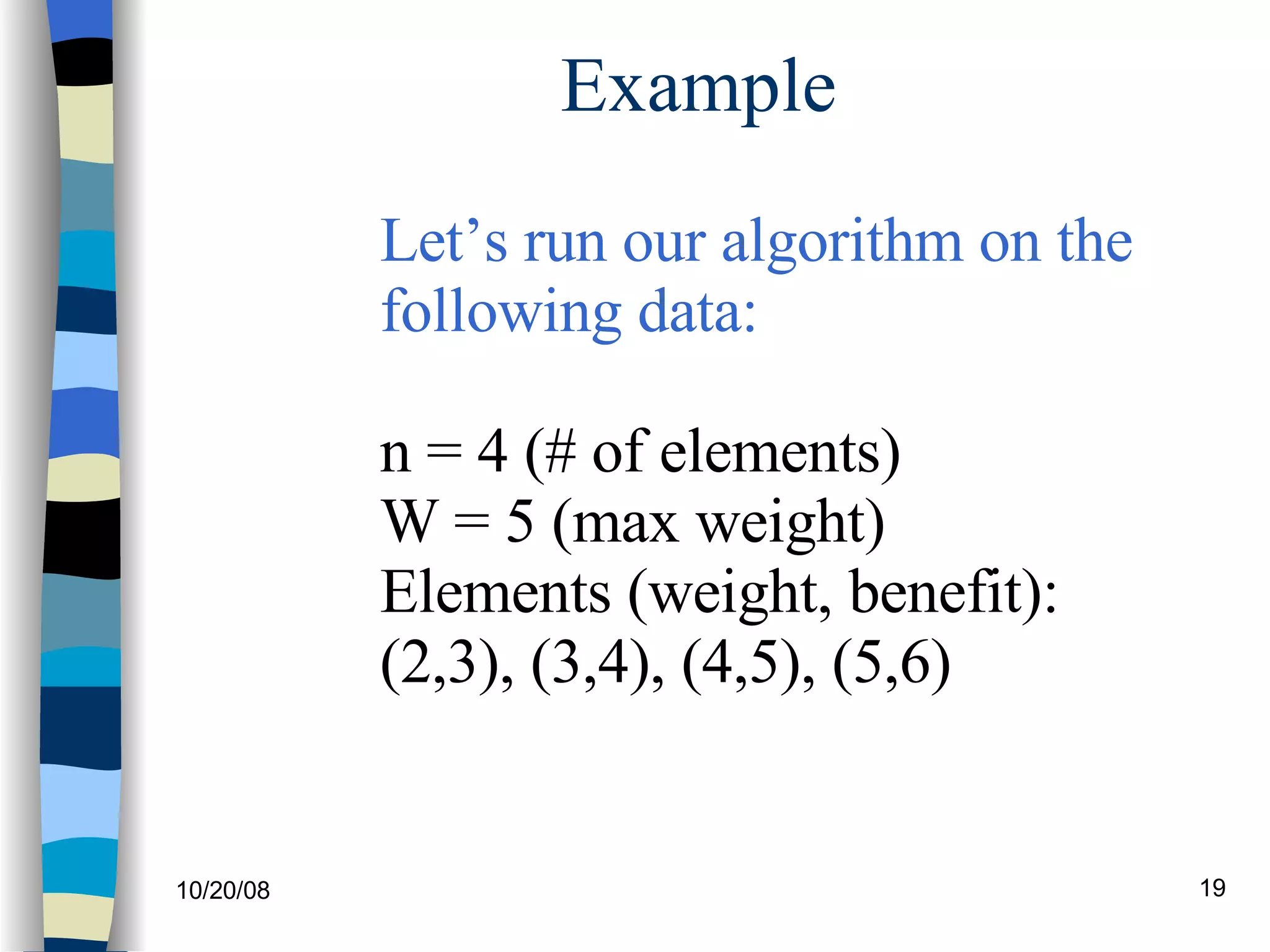 Example Let’s run our algorithm on the  following data: n = 4 (# of elements) W = 5 (max weight) Elements (weight, benefit): (2,3), (3,4), (4,5), (5,6) 