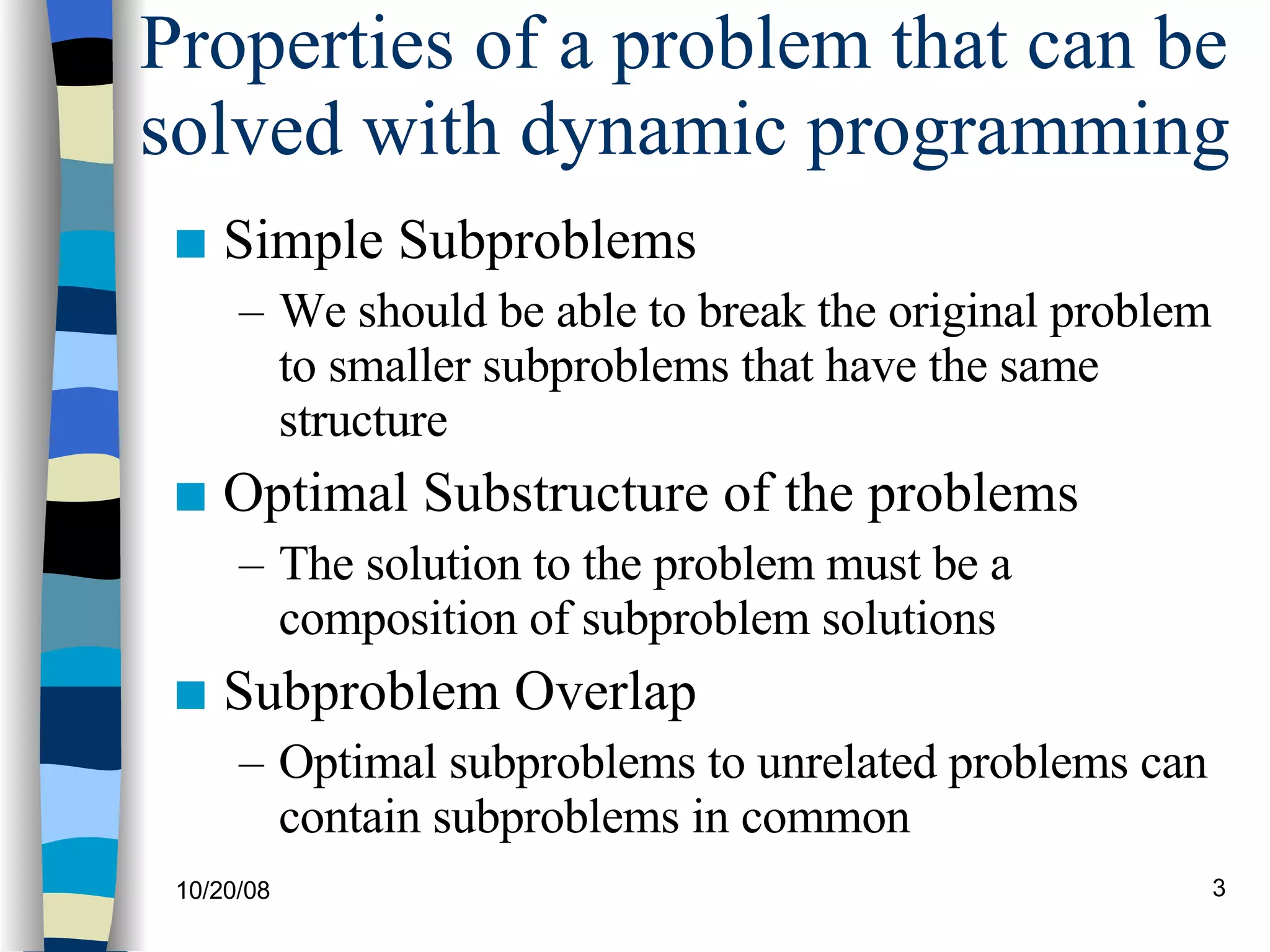 Properties of a problem that can be solved with dynamic programming Simple Subproblems We should be able to break the original problem to smaller subproblems that have the same structure Optimal Substructure of the problems The solution to the problem must be a composition of subproblem solutions Subproblem Overlap Optimal subproblems to unrelated problems can contain subproblems in common 