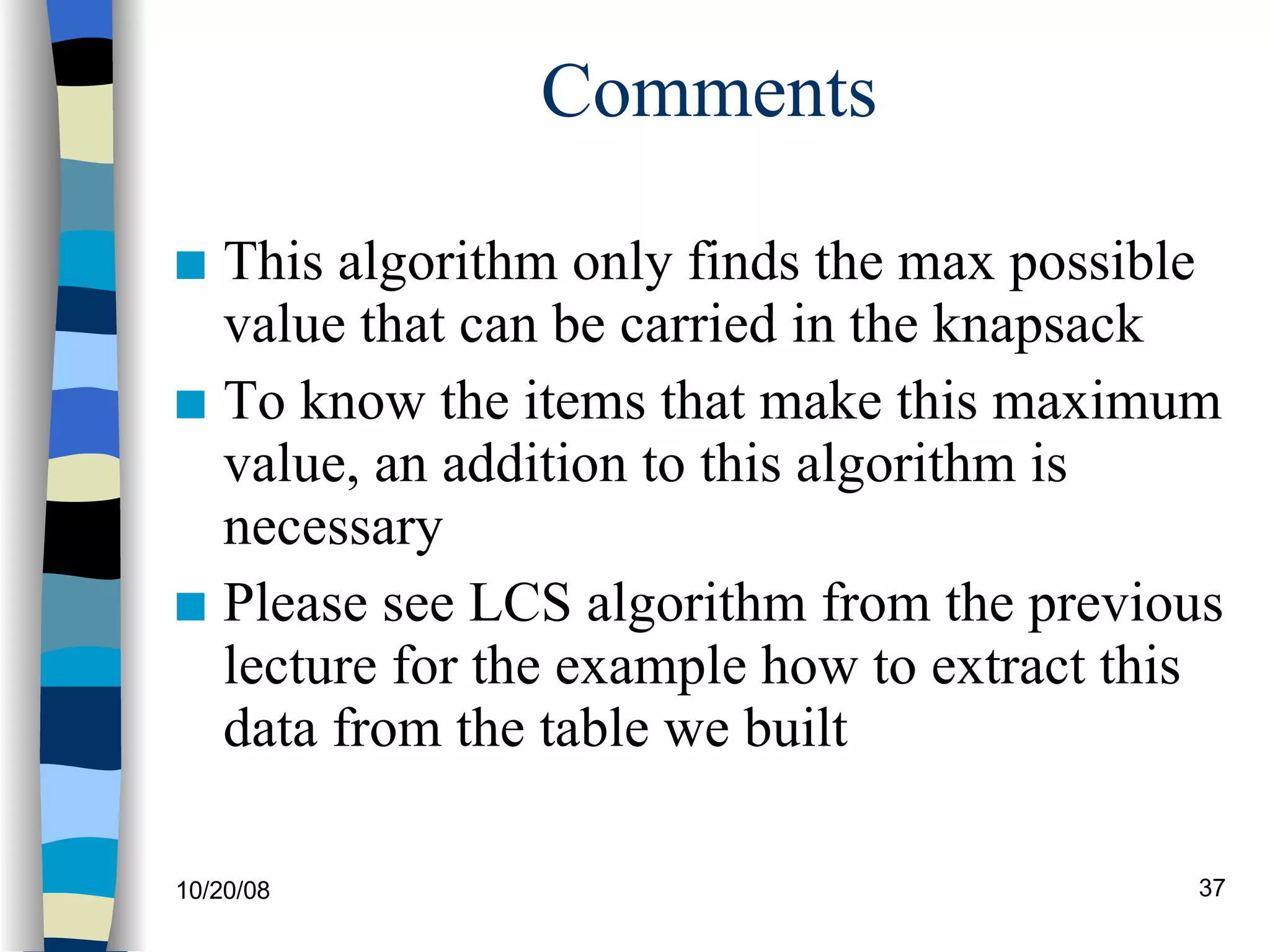 Comments This algorithm only finds the max possible value that can be carried in the knapsack To know the items that make this maximum value, an addition to this algorithm is necessary Please see LCS algorithm from the previous lecture for the example how to extract this data from the table we built 