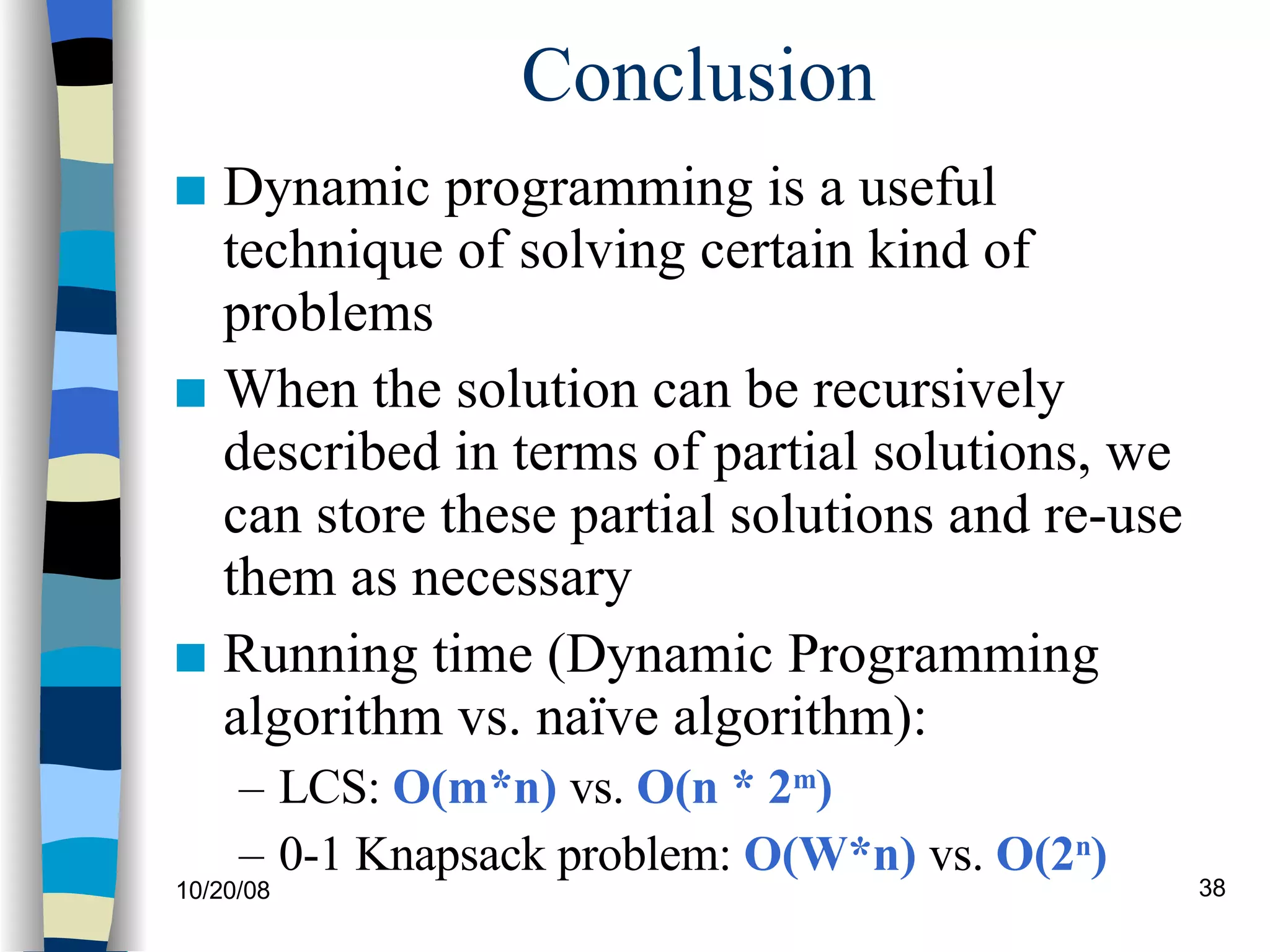 Conclusion Dynamic programming is a useful technique of solving certain kind of problems When the solution can be recursively described in terms of partial solutions, we can store these partial solutions and re-use them as necessary Running time (Dynamic Programming algorithm vs. naïve algorithm): LCS:  O(m*n)  vs.  O(n * 2 m ) 0-1 Knapsack problem:  O(W*n)  vs.  O(2 n ) 