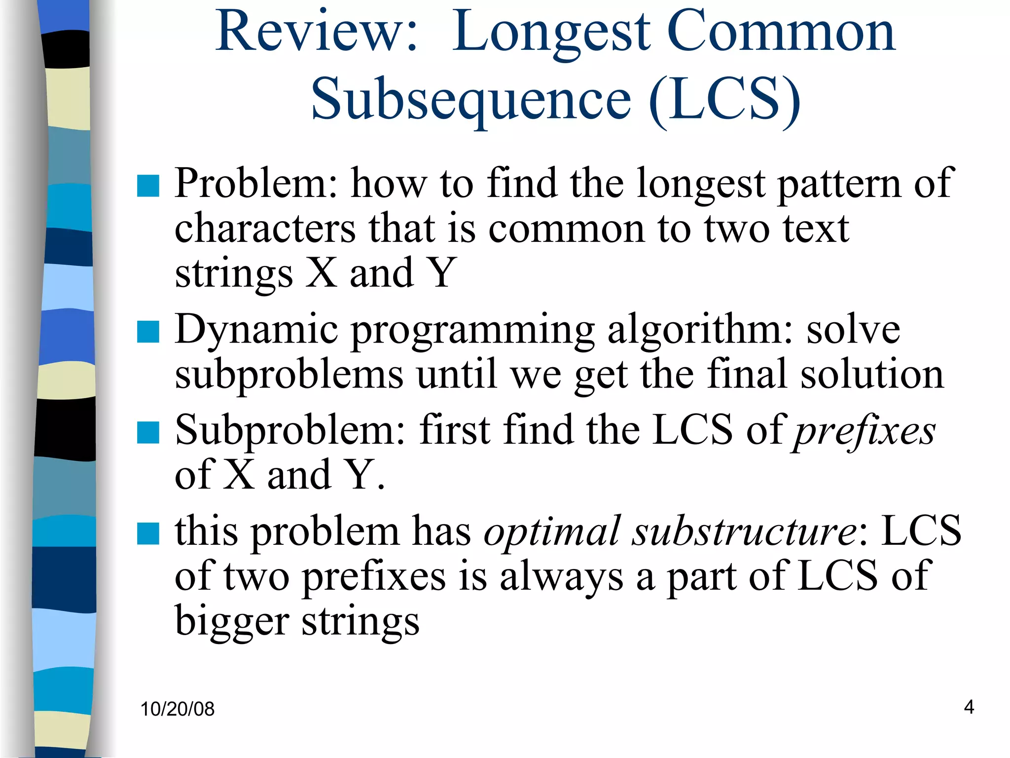 Review:  Longest Common Subsequence (LCS) Problem: how to find the longest pattern of characters that is common to two text strings X and Y Dynamic programming algorithm: solve subproblems until we get the final solution Subproblem: first find the LCS of  prefixes  of X and Y. this problem has  optimal substructure : LCS of two prefixes is always a part of LCS of bigger strings 
