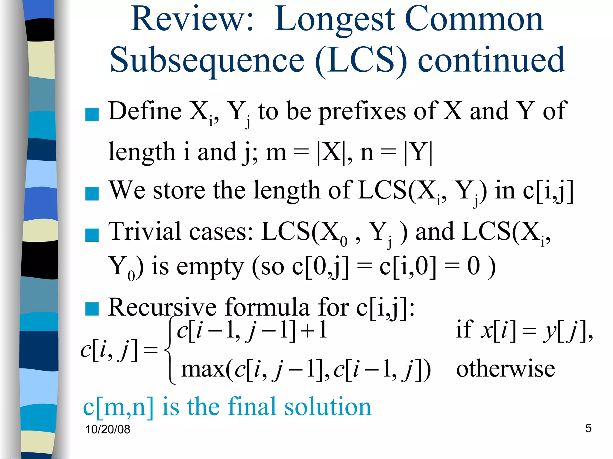 Review:  Longest Common Subsequence (LCS) continued Define X i , Y j  to be prefixes of X and Y of length i and j; m = |X|, n = |Y|   We store the length of LCS(X i , Y j ) in c[i,j] Trivial cases: LCS(X 0  , Y j  ) and LCS(X i , Y 0 ) is empty (so c[0,j] = c[i,0] = 0 ) Recursive formula for c[i,j]: c[m,n] is the final solution 