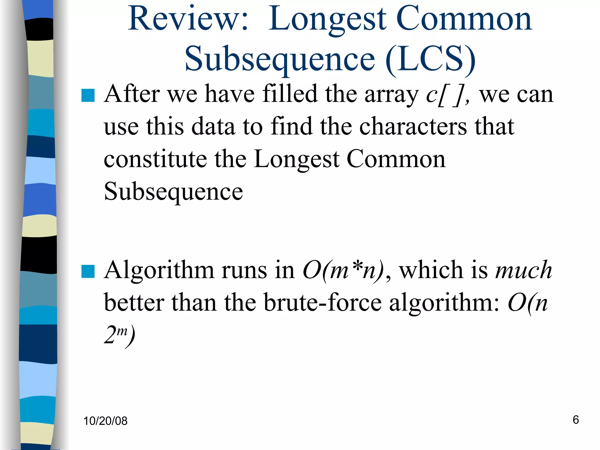 Review:  Longest Common Subsequence (LCS) After we have filled the array  c[ ],  we can use this data to find the characters that constitute the Longest Common Subsequence Algorithm runs in  O(m*n) , which is  much  better than the brute-force algorithm:  O(n 2 m ) 